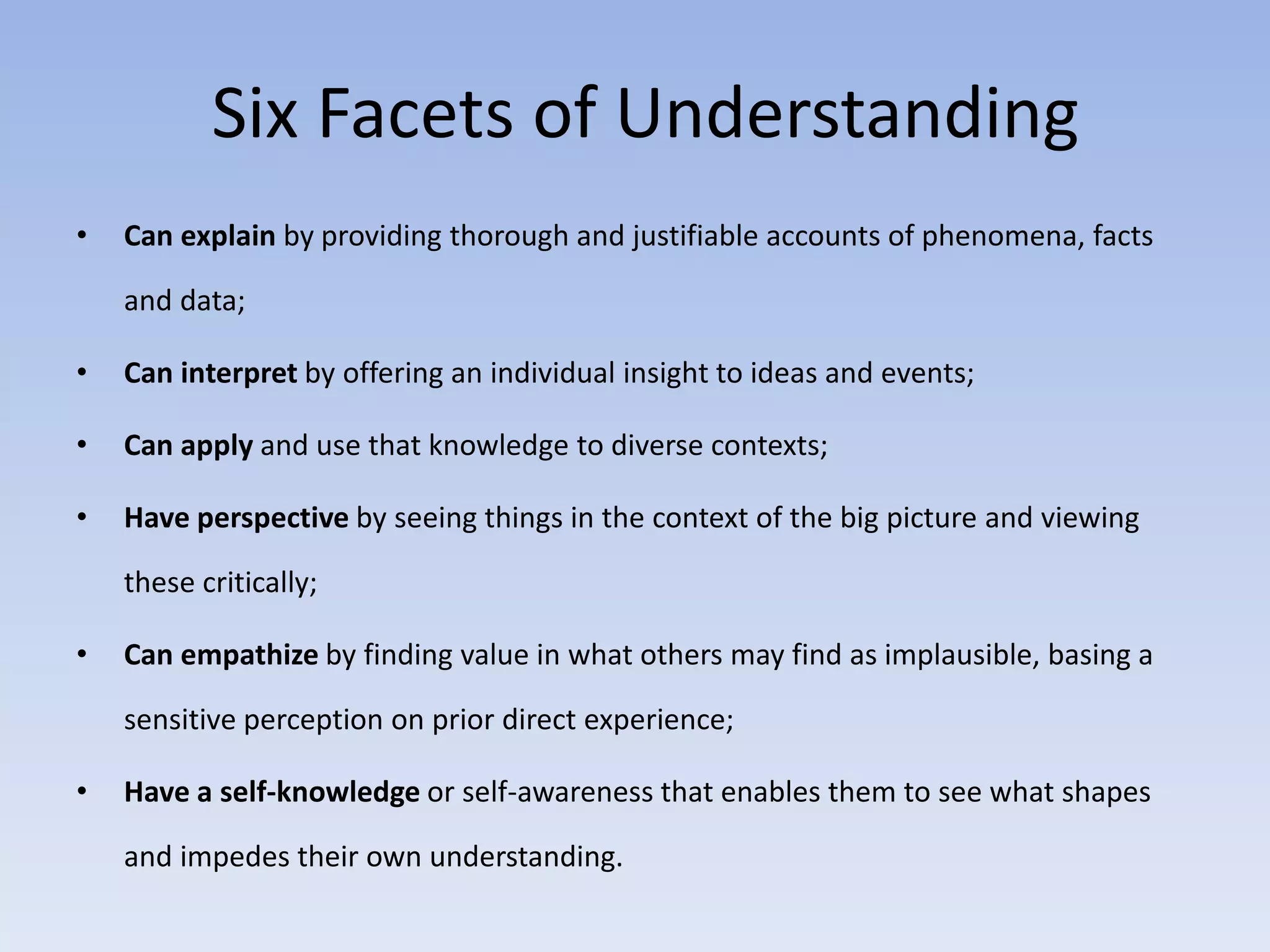 Six Facets of Understanding 
• Can explain by providing thorough and justifiable accounts of phenomena, facts 
and data; 
• Can interpret by offering an individual insight to ideas and events; 
• Can apply and use that knowledge to diverse contexts; 
• Have perspective by seeing things in the context of the big picture and viewing 
these critically; 
• Can empathize by finding value in what others may find as implausible, basing a 
sensitive perception on prior direct experience; 
• Have a self-knowledge or self-awareness that enables them to see what shapes 
and impedes their own understanding. 
 