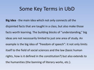 Some Key Terms in UbD 
Big Idea - the main idea which not only connects all the 
disjointed facts that are taught in a class, but also make those 
facts worth learning. The building blocks of “understanding,” big 
ideas are not necessarily limited to just one area of study. An 
example is the big idea of “freedom of speech”: it not only limits 
itself to the field of social sciences and the law (basic human 
rights, how is it defined in the constitution?) but also extends to 
the humanities (the banning of literary works, etc.). 
 