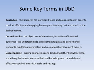 Some Key Terms in UbD 
Curriculum - the blueprint for learning; it takes and plans content in order to 
conduct effective and engaging learning and teaching that are based on the 
desired results. 
Desired results - the objectives of the course; it consists of intended 
outcomes (the understanding), achievement targets and performance 
standards (traditional parameters such as national achievement exams). 
Understanding - making connections and binding together knowledge into 
something that makes sense so that said knowledge can be widely and 
effectively applied in realistic tasks and settings. 
