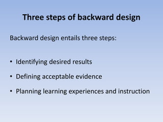 Three steps of backward design 
Backward design entails three steps: 
• Identifying desired results 
• Defining acceptable evidence 
• Planning learning experiences and instruction 
 