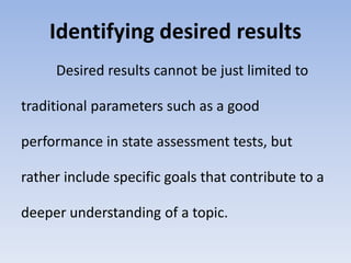 Identifying desired results 
Desired results cannot be just limited to 
traditional parameters such as a good 
performance in state assessment tests, but 
rather include specific goals that contribute to a 
deeper understanding of a topic. 
 