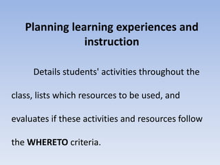 Planning learning experiences and 
instruction 
Details students' activities throughout the 
class, lists which resources to be used, and 
evaluates if these activities and resources follow 
the WHERETO criteria. 
 