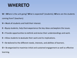 WHERETO 
W=Where is the unit going?What is expected? (students); Where are the students 
coming from? (teachers) 
H = Hook all students and hold their interest. 
E = Equip students, help them experience the key ideas and explore the issues. 
R = Provide opportunities to rethink and revise their understandings and work. 
E = Allow students to evaluate their work and its implications. 
T = Be tailored to the different needs, interests, and abilities of learners. 
O = Be organized to maximize initial and sustained engagement as well as effective 
learning. 
 