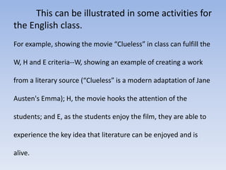 This can be illustrated in some activities for 
the English class. 
For example, showing the movie “Clueless” in class can fulfill the 
W, H and E criteria--W, showing an example of creating a work 
from a literary source (“Clueless” is a modern adaptation of Jane 
Austen's Emma); H, the movie hooks the attention of the 
students; and E, as the students enjoy the film, they are able to 
experience the key idea that literature can be enjoyed and is 
alive. 
 