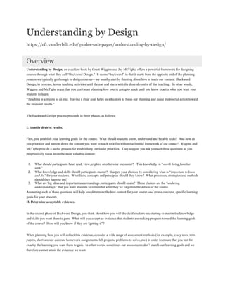 Understanding by Design
https://cft.vanderbilt.edu/guides-sub-pages/understanding-by-design/
Overview
Understanding by Design, an excellent book by Grant Wiggins and Jay McTighe, offers a powerful framework for designing
courses through what they call “Backward Design.” It seems “backward” in that it starts from the opposite end of the planning
process we typically go through to design courses—we usually start by thinking about how to teach our content. Backward
Design, in contrast, leaves teaching activities until the end and starts with the desired results of that teaching. In other words,
Wiggins and McTighe argue that you can’t start planning how you’re going to teach until you know exactly what you want your
students to learn.
“Teaching is a means to an end. Having a clear goal helps us educators to focus our planning and guide purposeful action toward
the intended results.”
The Backward Design process proceeds in three phases, as follows:
I. Identify desired results.
First, you establish your learning goals for the course. What should students know, understand and be able to do? And how do
you prioritize and narrow down the content you want to teach so it fits within the limited framework of the course? Wiggins and
McTighe provide a useful process for establishing curricular priorities. They suggest you ask yourself three questions as you
progressively focus in on the most valuable content:
1. What should participants hear, read, view, explore or otherwise encounter? This knowledge is “worth being familiar
with.”
2. What knowledge and skills should participants master? Sharpen your choices by considering what is “important to know
and do” for your students. What facts, concepts and principles should they know? What processes, strategies and methods
should they learn to use?
3. What are big ideas and important understandings participants should retain? These choices are the “enduring
understandings” that you want students to remember after they’ve forgotten the details of the course.
Answering each of these questions will help you determine the best content for your course,and create concrete, specific learning
goals for your students.
II. Determine acceptable evidence.
In the second phase of Backward Design, you think about how you will decide if students are starting to master the knowledge
and skills you want them to gain. What will you accept as evidence that students are making progress toward the learning goals
of the course? How will you know if they are “getting it”?
When planning how you will collect this evidence, consider a wide range of assessment methods (for example, essay tests, term
papers, short-answer quizzes, homework assignments, lab projects, problems to solve, etc.) in order to ensure that you test for
exactly the learning you want them to gain. In other words, sometimes our assessments don’t match our learning goals and we
therefore cannot attain the evidence we want.
 