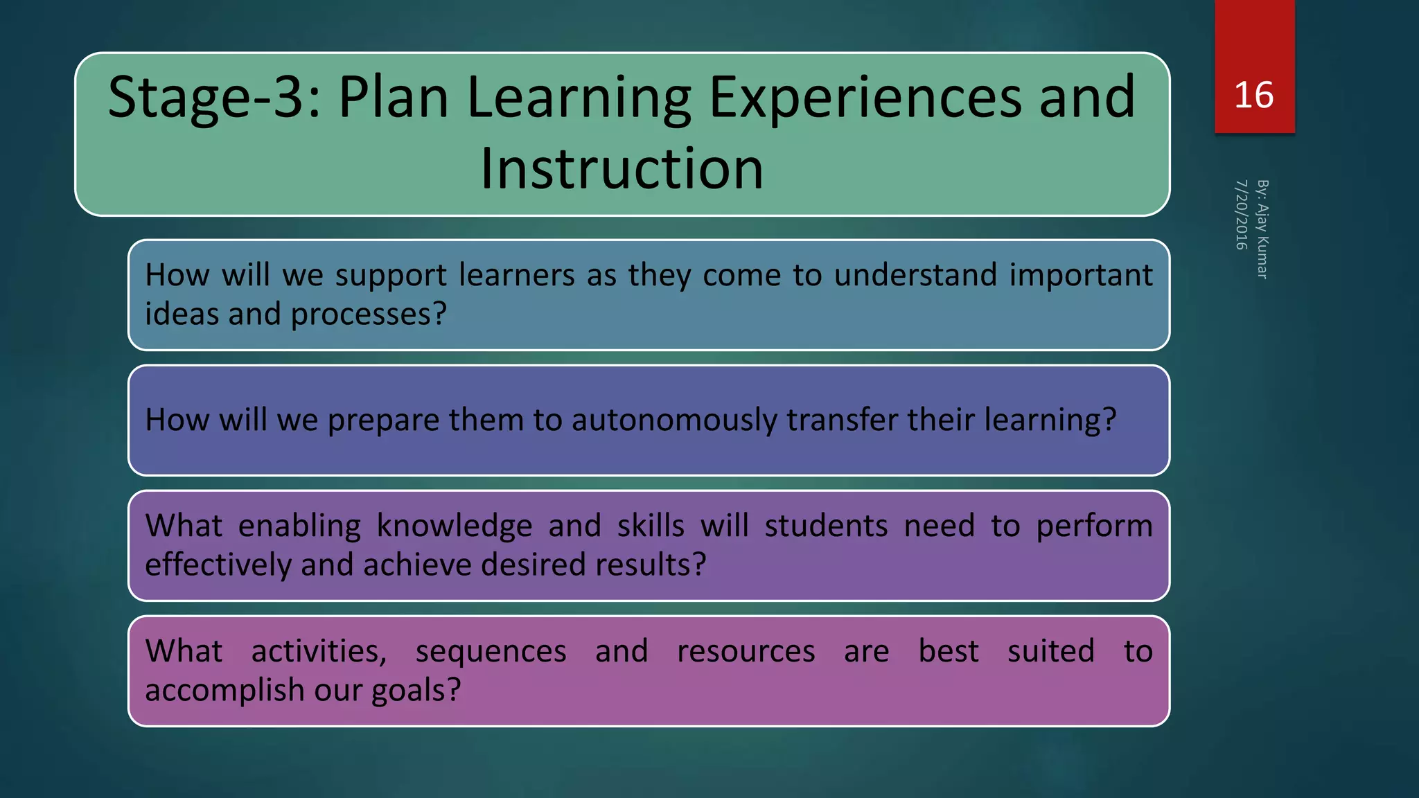 Stage-3: Plan Learning Experiences and
Instruction
How will we support learners as they come to understand important
ideas and processes?
How will we prepare them to autonomously transfer their learning?
What enabling knowledge and skills will students need to perform
effectively and achieve desired results?
What activities, sequences and resources are best suited to
accomplish our goals?
16
 