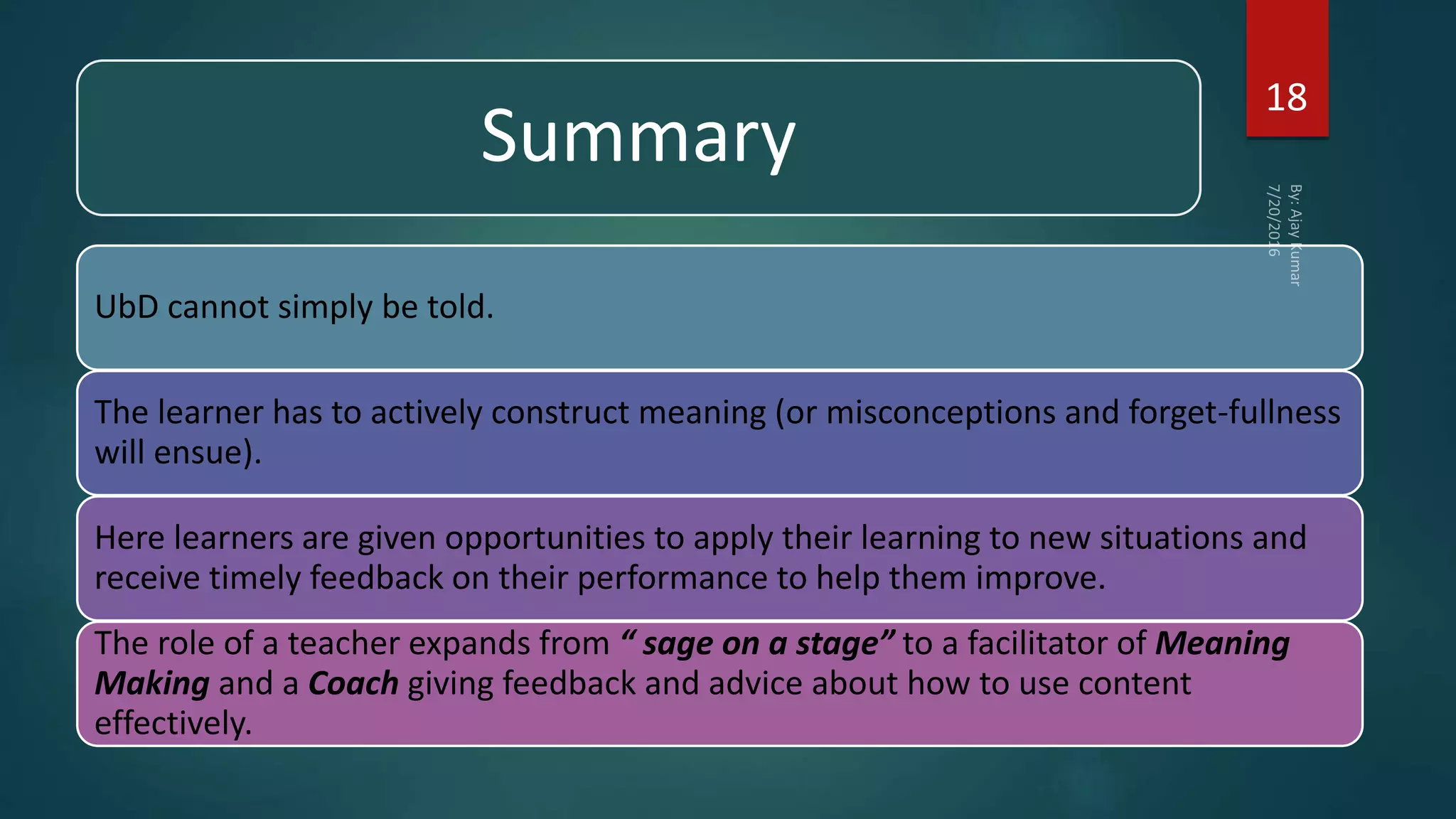 Summary
UbD cannot simply be told.
The learner has to actively construct meaning (or misconceptions and forget-fullness
will ensue).
Here learners are given opportunities to apply their learning to new situations and
receive timely feedback on their performance to help them improve.
The role of a teacher expands from “ sage on a stage” to a facilitator of Meaning
Making and a Coach giving feedback and advice about how to use content
effectively.
18
 