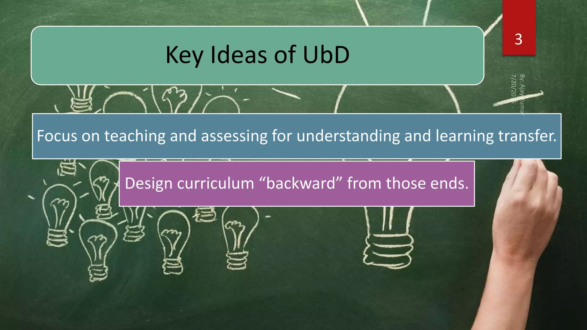 Key Ideas of UbD
Focus on teaching and assessing for understanding and learning transfer.
Design curriculum “backward” from those ends.
3
 