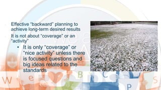 • Effective “backward” planning to
achieve long-term desired results
• It is not about “coverage” or an
“activity”
• It is only “coverage” or
“nice activity” unless there
is focused questions and
big ideas related to the
standards
 