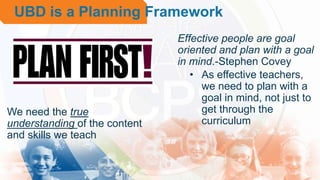 • Effective people are goal
oriented and plan with a goal
in mind.-Stephen Covey
• As effective teachers,
we need to plan with a
goal in mind, not just to
get through the
curriculum
We need the true
understanding of the content
and skills we teach
UBD is a Planning Framework
 