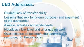 UbD Addresses:
Student lack of transfer ability
Lessons that lack long-term purpose (and alignment
to the standards)
Aimless activities and worksheets
Needlessly low-level and unengaging work
Over-reliance on textbook: the textbook is a
resource, not the syllabus
 