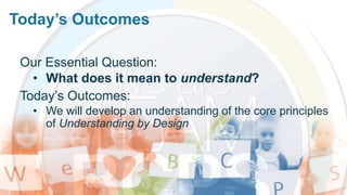 Today’s Outcomes
Our Essential Question:
• What does it mean to understand?
Today’s Outcomes:
• We will develop an understanding of the core principles
of Understanding by Design
 