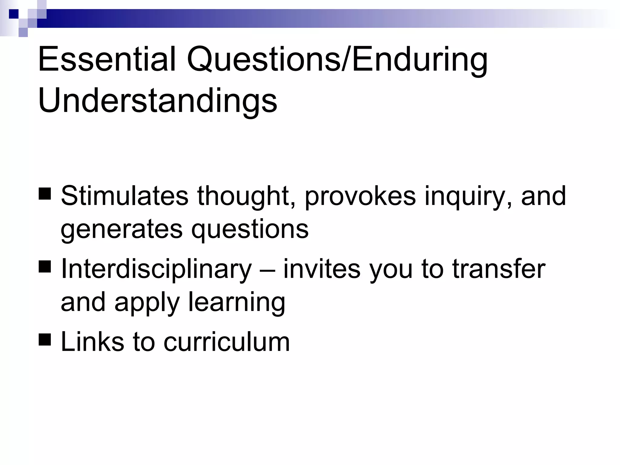 Essential Questions/Enduring Understandings Stimulates thought, provokes inquiry, and generates questions Interdisciplinary – invites you to transfer and apply learning Links to curriculum  