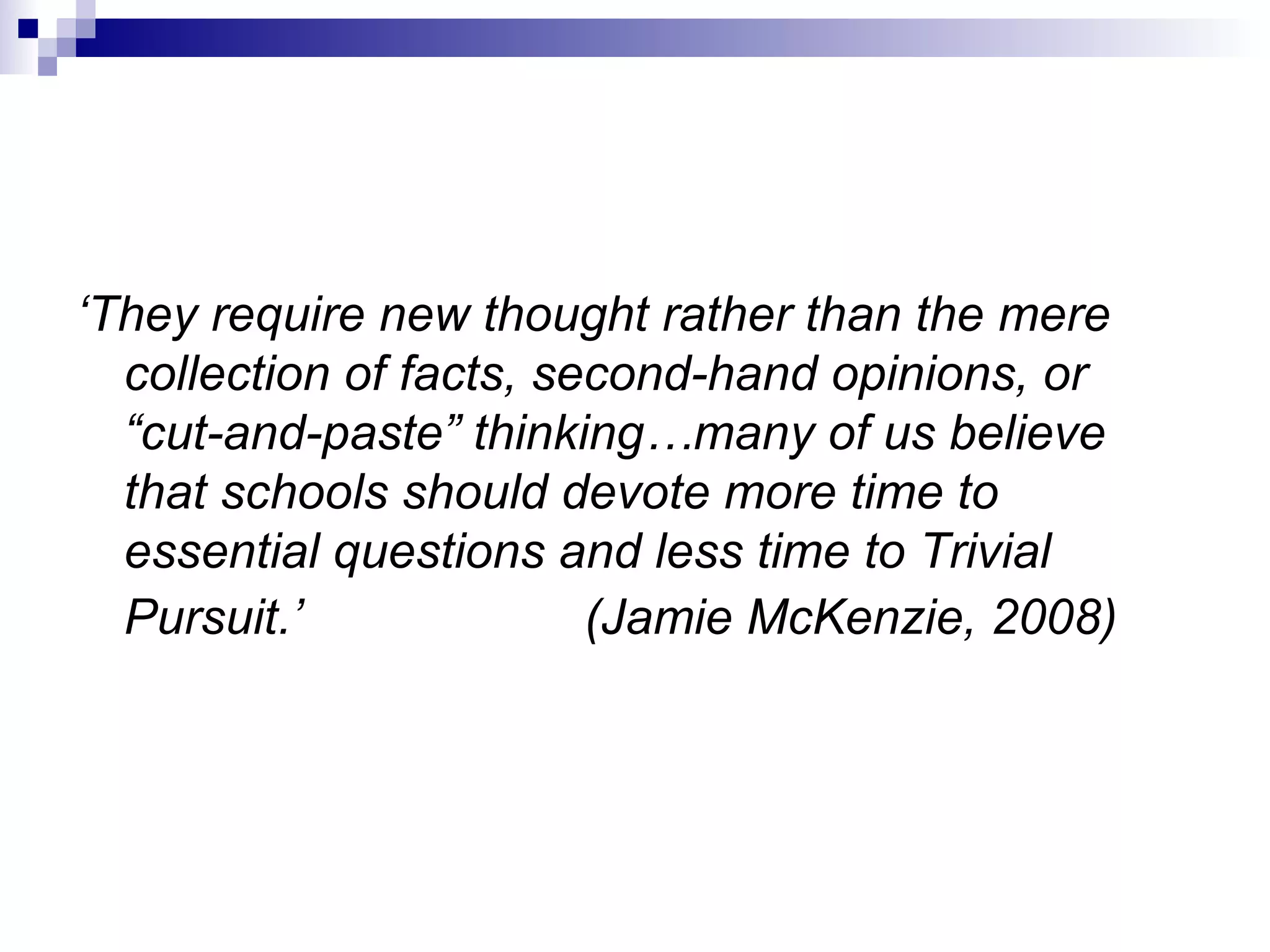 ‘ They require new thought rather than the mere collection of facts, second-hand opinions, or “cut-and-paste” thinking…many of us believe that schools should devote more time to essential questions and less time to Trivial Pursuit.’  (Jamie McKenzie, 2008)   