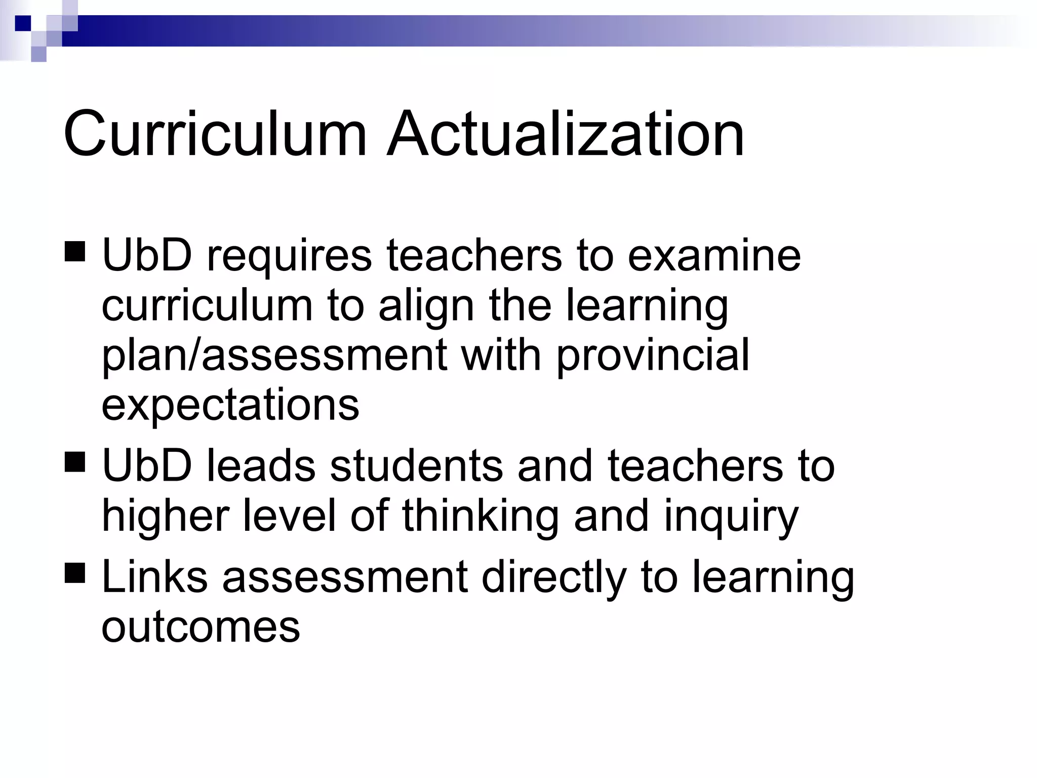 Curriculum Actualization UbD requires teachers to examine curriculum to align the learning plan/assessment with provincial expectations UbD leads students and teachers to higher level of thinking and inquiry Links assessment directly to learning outcomes 