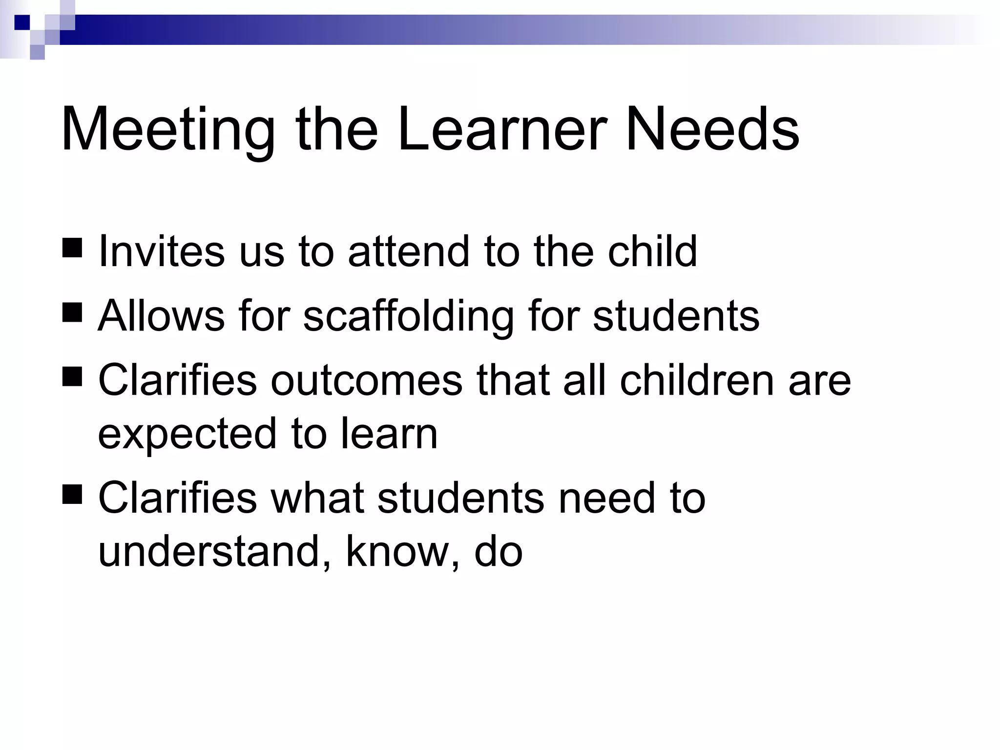 Meeting the Learner Needs Invites us to attend to the child Allows for scaffolding for students Clarifies outcomes that all children are expected to learn Clarifies what students need to understand, know, do 