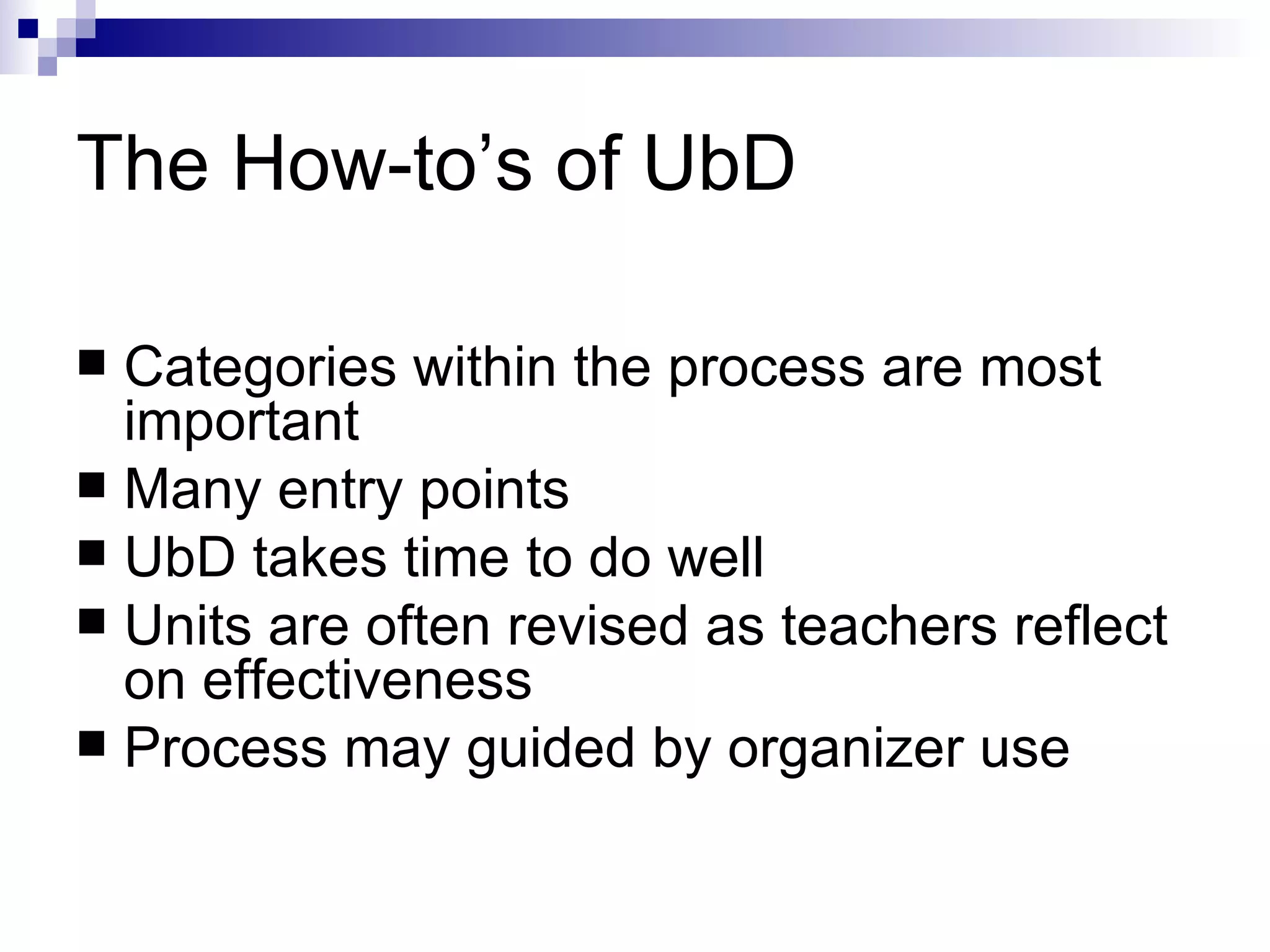 The How-to’s of UbD Categories within the process are most important Many entry points UbD takes time to do well Units are often revised as teachers reflect on effectiveness  Process may guided by organizer use 
