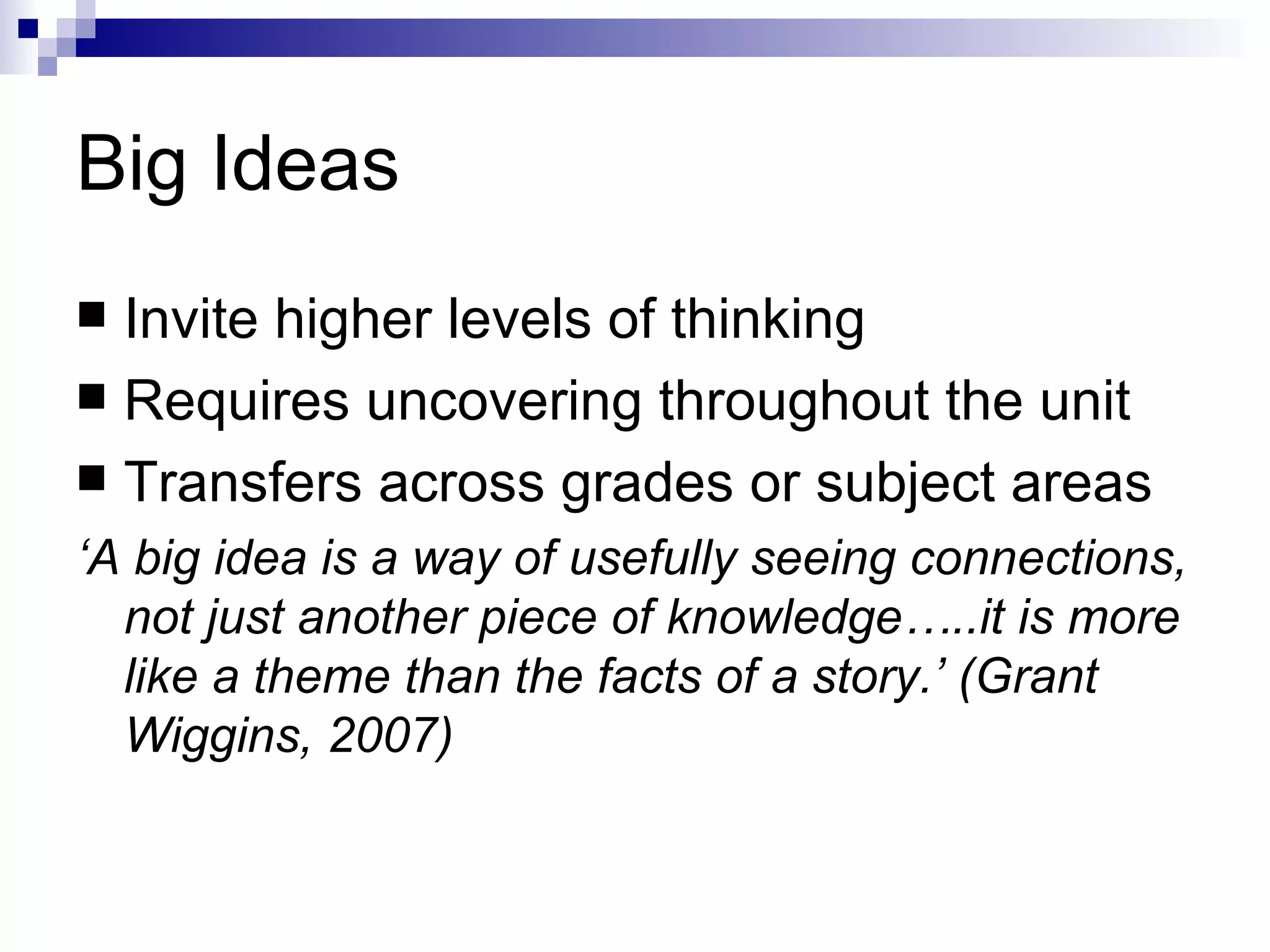 Big Ideas Invite higher levels of thinking Requires uncovering throughout the unit Transfers across grades or subject areas ‘ A big idea is a way of usefully seeing connections, not just another piece of knowledge…..it is more like a theme than the facts of a story.’ (Grant Wiggins, 2007) 
