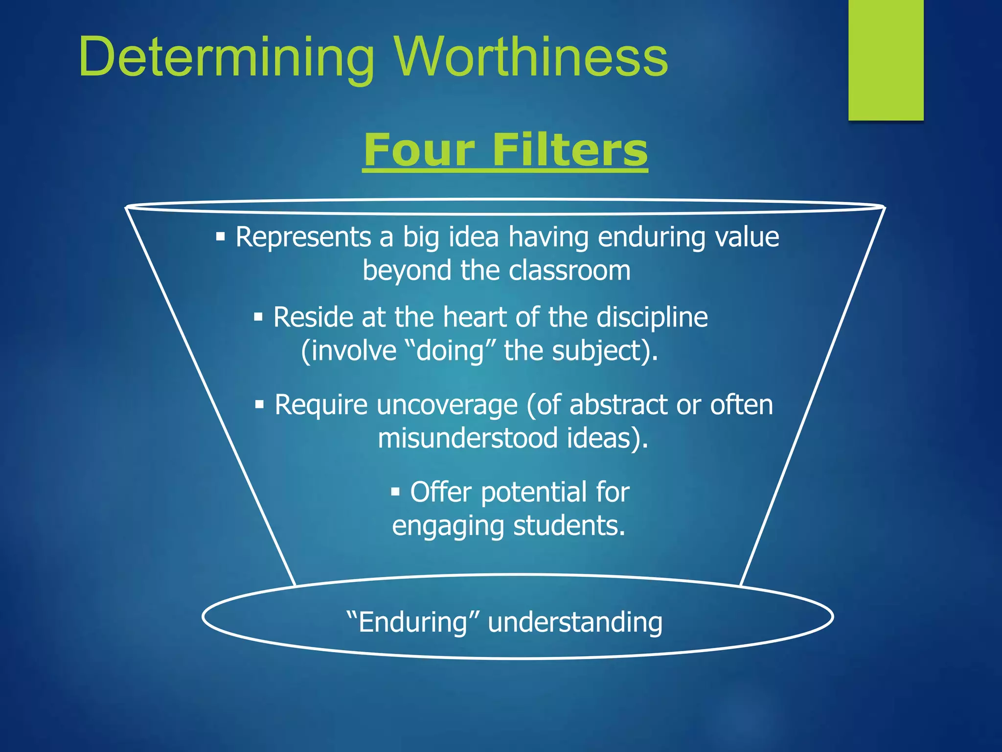 Determining Worthiness
 Represents a big idea having enduring value
beyond the classroom
 Reside at the heart of the discipline
(involve “doing” the subject).
“Enduring” understanding
 Require uncoverage (of abstract or often
misunderstood ideas).
 Offer potential for
engaging students.
Four Filters
 
