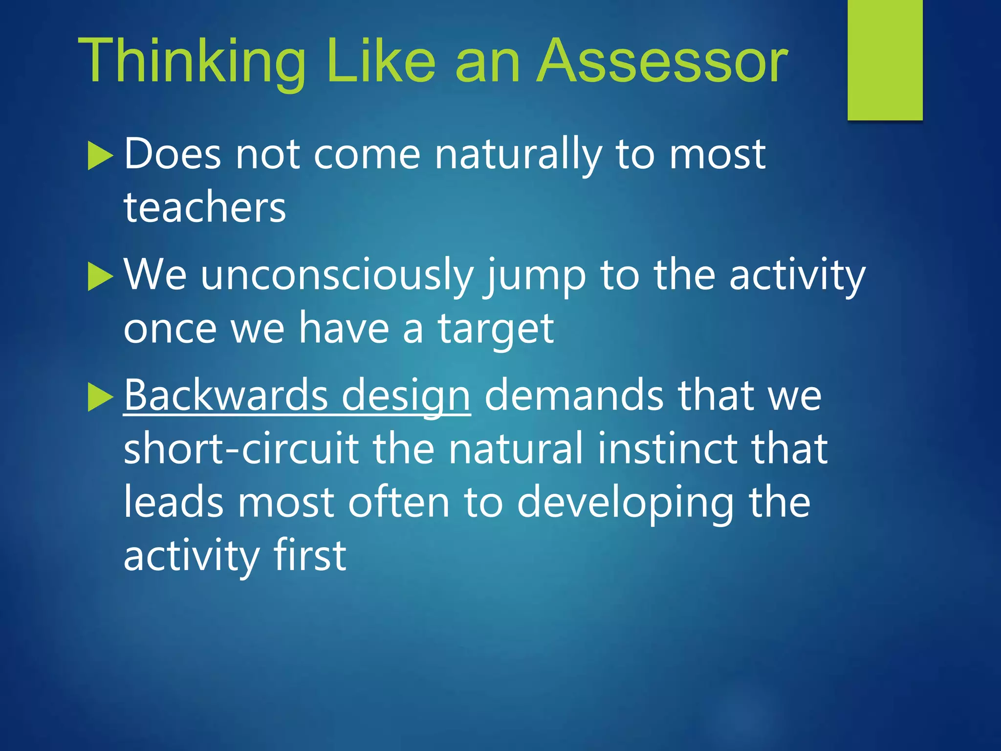 Thinking Like an Assessor
 Does not come naturally to most
teachers
 We unconsciously jump to the activity
once we have a target
 Backwards design demands that we
short-circuit the natural instinct that
leads most often to developing the
activity first
 