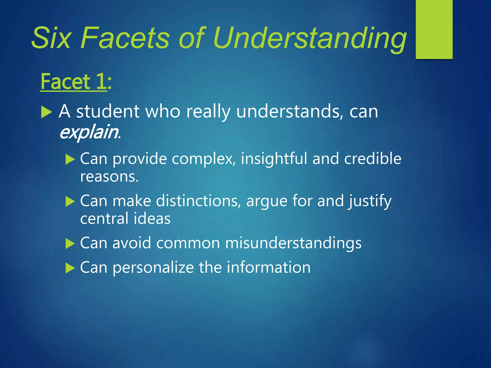 Six Facets of Understanding
Facet 1:
 A student who really understands, can
explain.
 Can provide complex, insightful and credible
reasons.
 Can make distinctions, argue for and justify
central ideas
 Can avoid common misunderstandings
 Can personalize the information
 