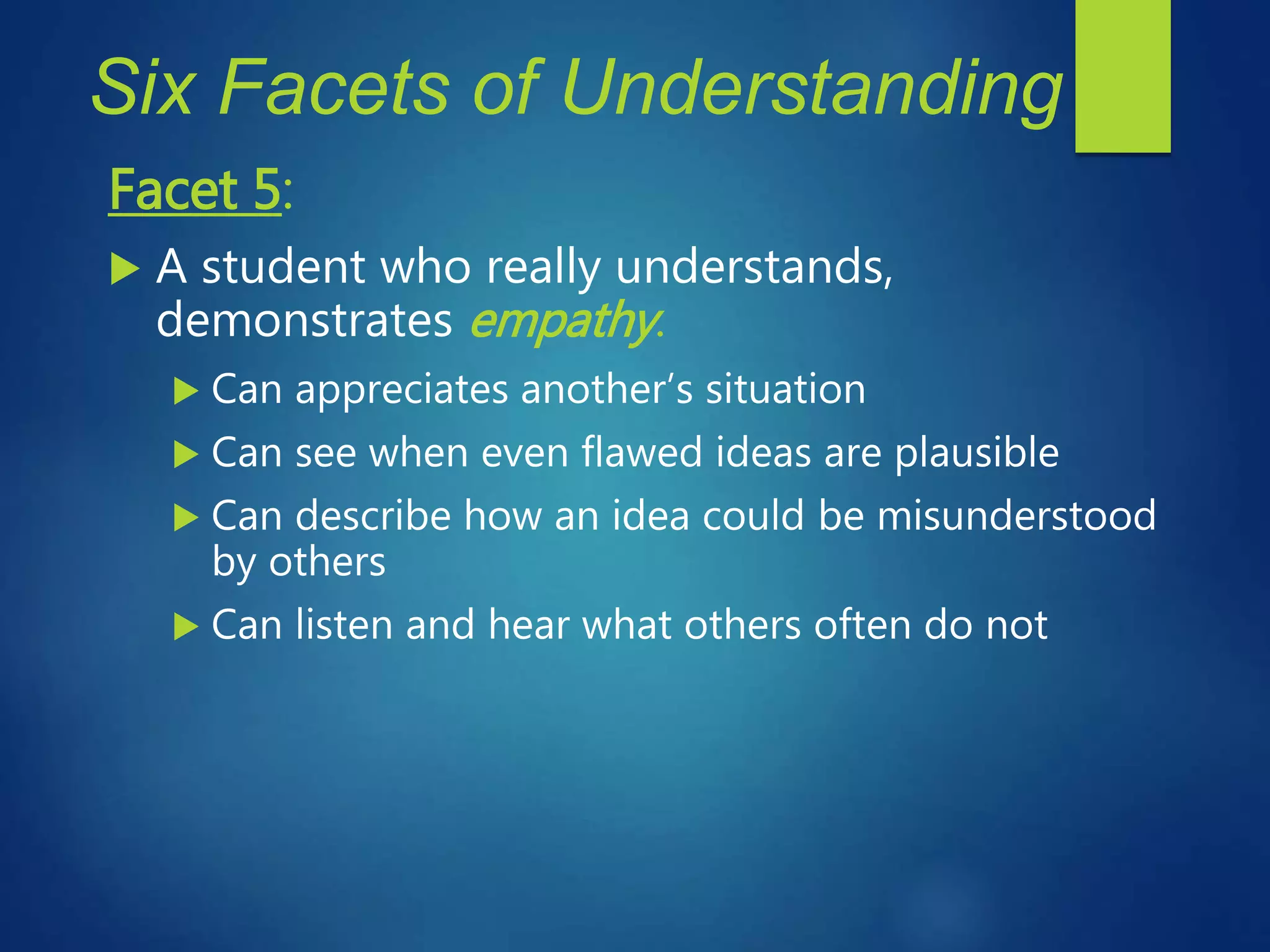 Six Facets of Understanding
Facet 5:
 A student who really understands,
demonstrates empathy.
 Can appreciates another’s situation
 Can see when even flawed ideas are plausible
 Can describe how an idea could be misunderstood
by others
 Can listen and hear what others often do not
 