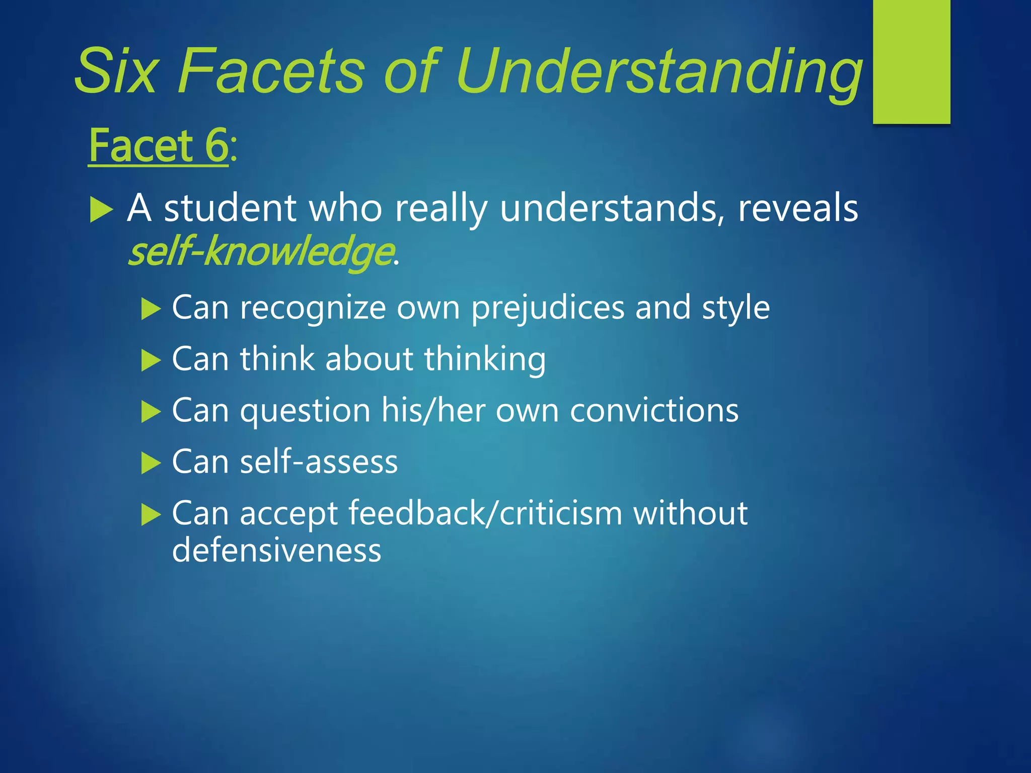 Six Facets of Understanding
Facet 6:
 A student who really understands, reveals
self-knowledge.
 Can recognize own prejudices and style
 Can think about thinking
 Can question his/her own convictions
 Can self-assess
 Can accept feedback/criticism without
defensiveness
 