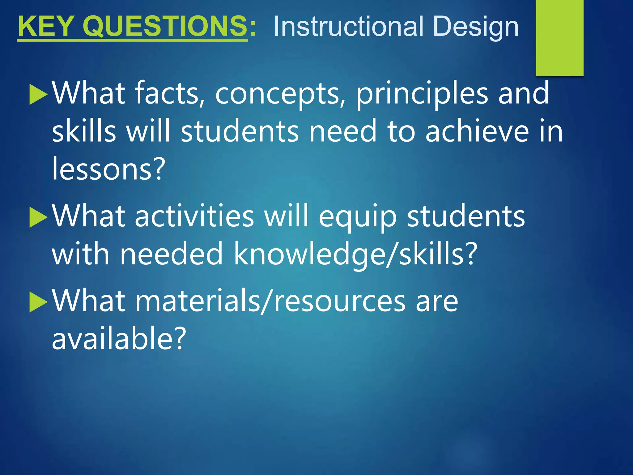 KEY QUESTIONS: Instructional Design
What facts, concepts, principles and
skills will students need to achieve in
lessons?
What activities will equip students
with needed knowledge/skills?
What materials/resources are
available?
 