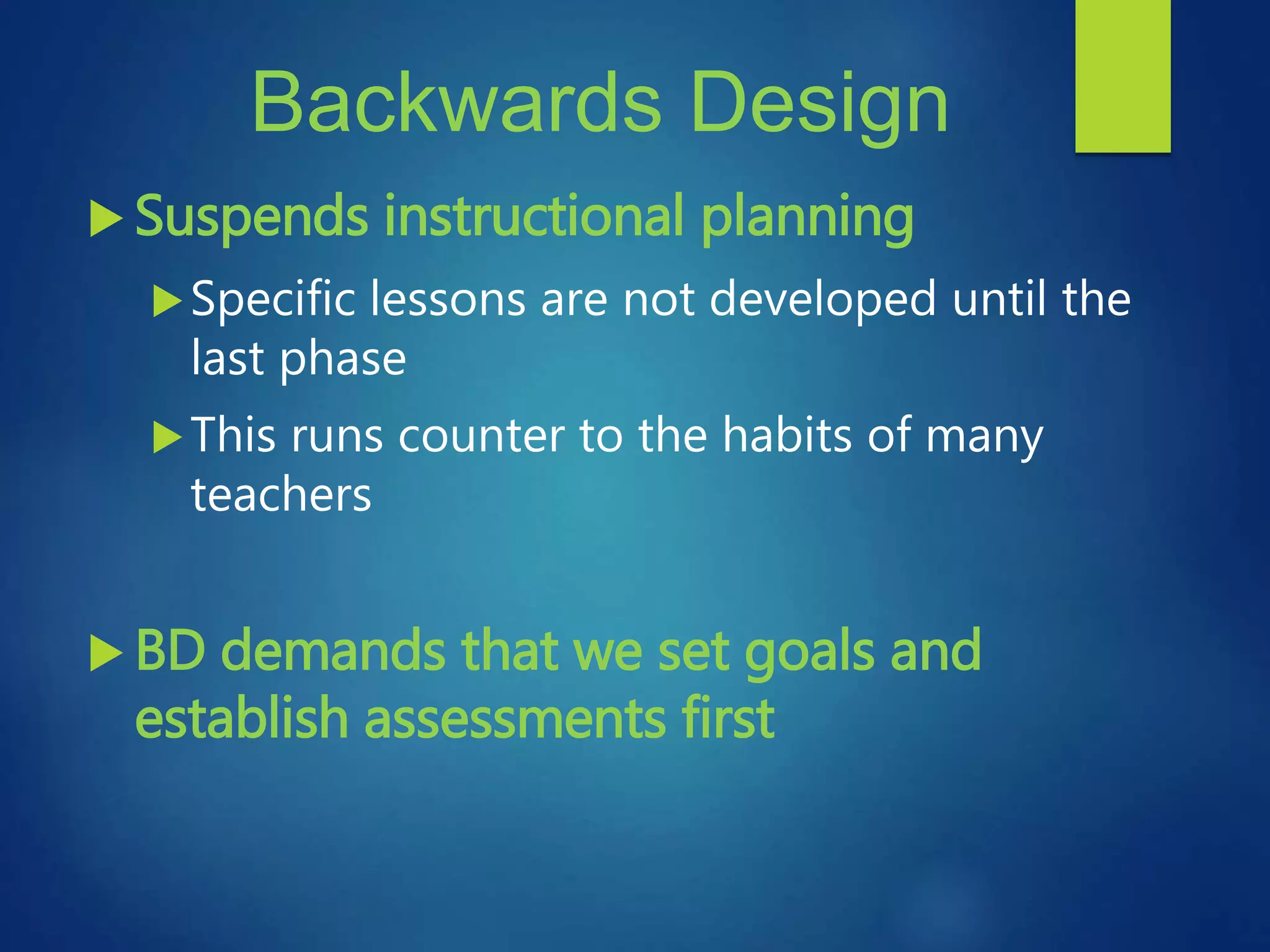 Backwards Design
 Suspends instructional planning
Specific lessons are not developed until the
last phase
This runs counter to the habits of many
teachers
 BD demands that we set goals and
establish assessments first
 