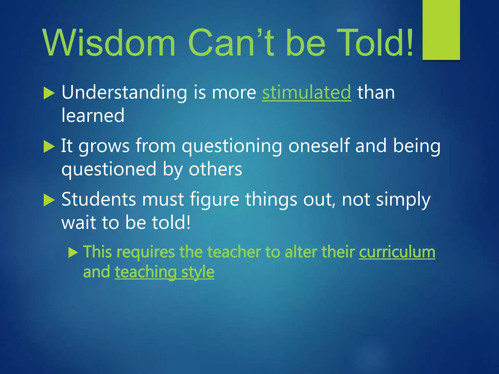 Wisdom Can’t be Told!
 Understanding is more stimulated than
learned
 It grows from questioning oneself and being
questioned by others
 Students must figure things out, not simply
wait to be told!
 This requires the teacher to alter their curriculum
and teaching style
 