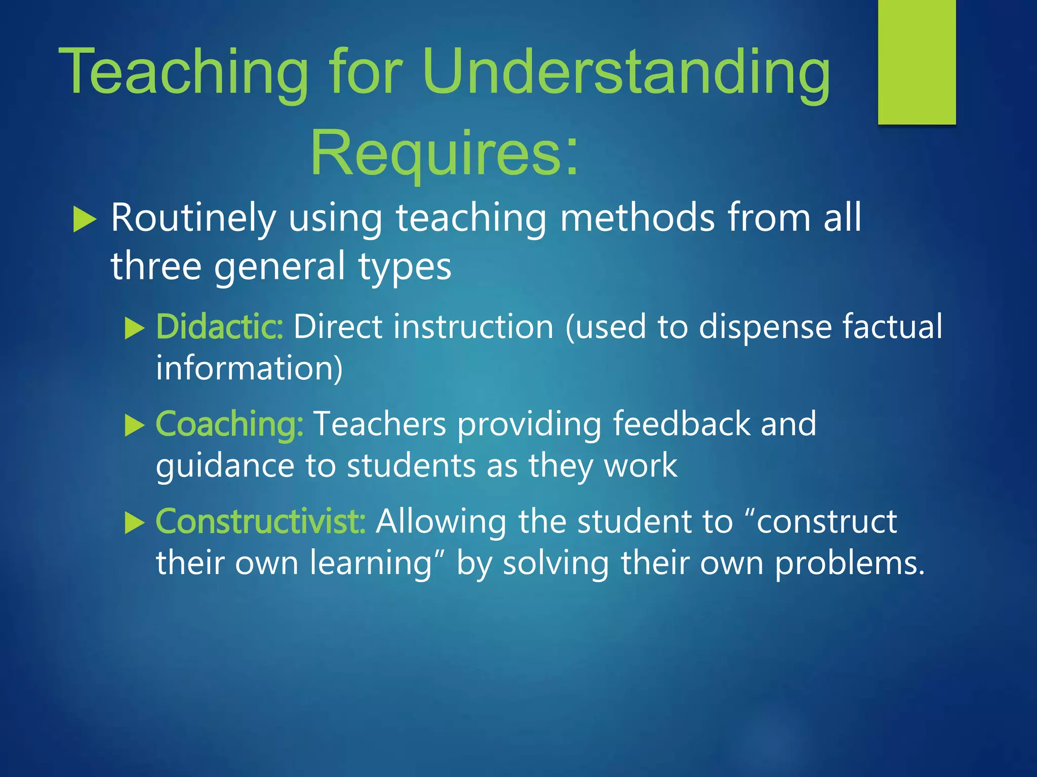 Teaching for Understanding
Requires:
 Routinely using teaching methods from all
three general types
 Didactic: Direct instruction (used to dispense factual
information)
 Coaching: Teachers providing feedback and
guidance to students as they work
 Constructivist: Allowing the student to “construct
their own learning” by solving their own problems.
 
