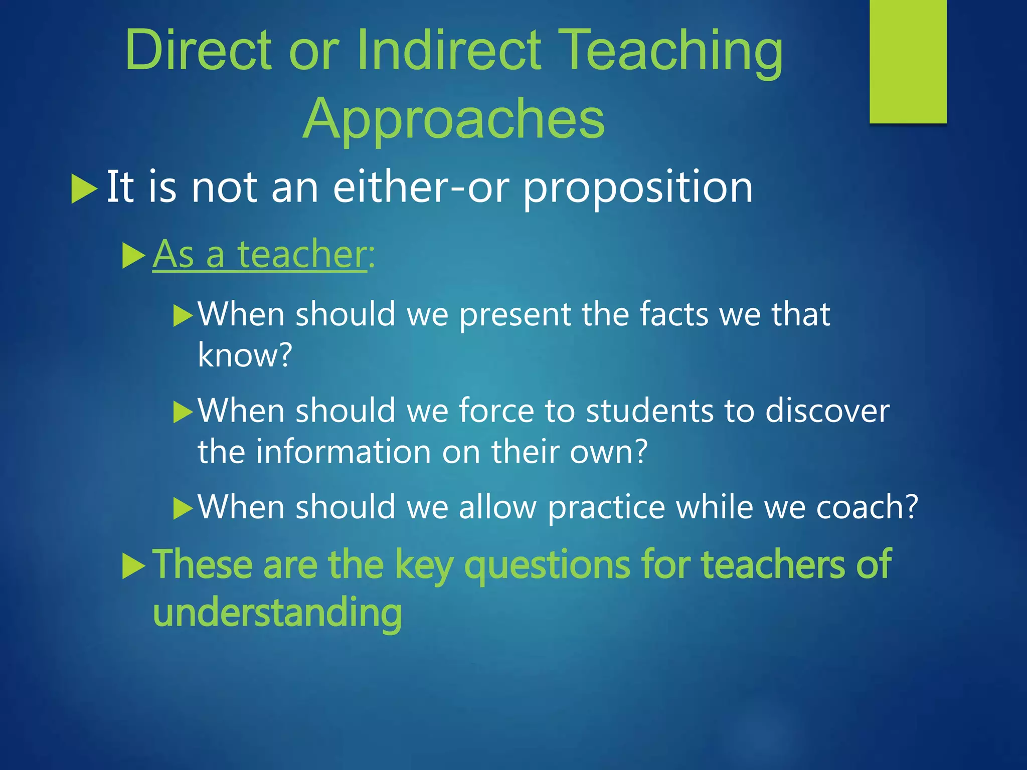 Direct or Indirect Teaching
Approaches
 It is not an either-or proposition
As a teacher:
When should we present the facts we that
know?
When should we force to students to discover
the information on their own?
When should we allow practice while we coach?
These are the key questions for teachers of
understanding
 