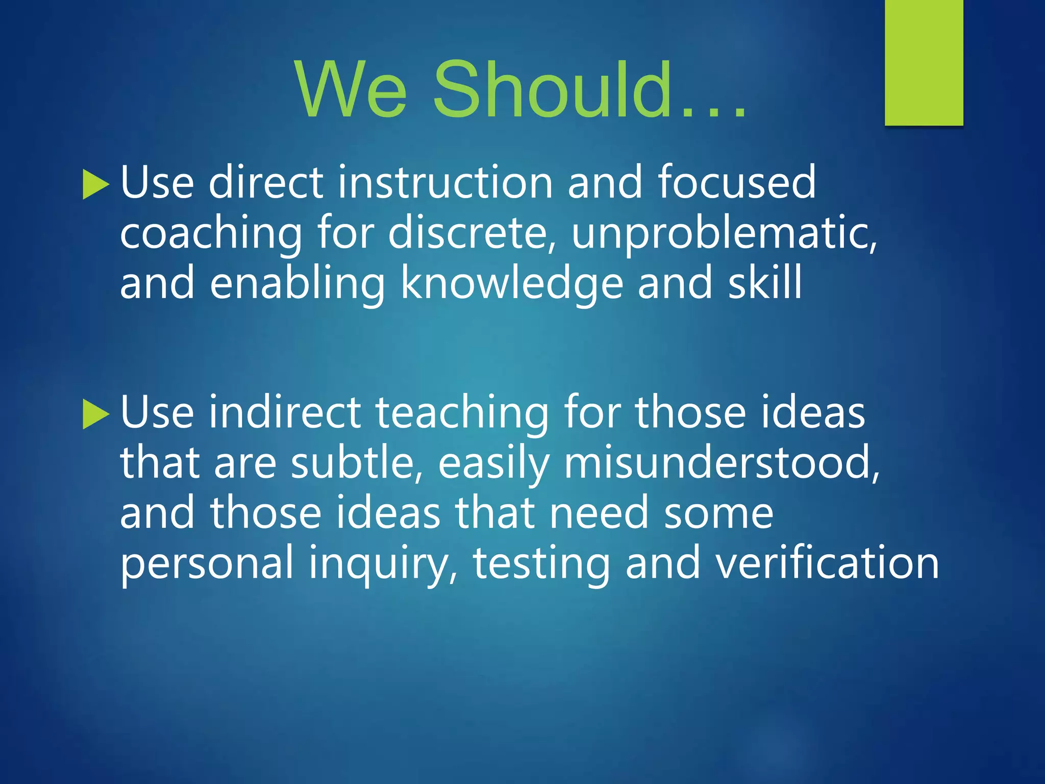 We Should…
 Use direct instruction and focused
coaching for discrete, unproblematic,
and enabling knowledge and skill
 Use indirect teaching for those ideas
that are subtle, easily misunderstood,
and those ideas that need some
personal inquiry, testing and verification
 