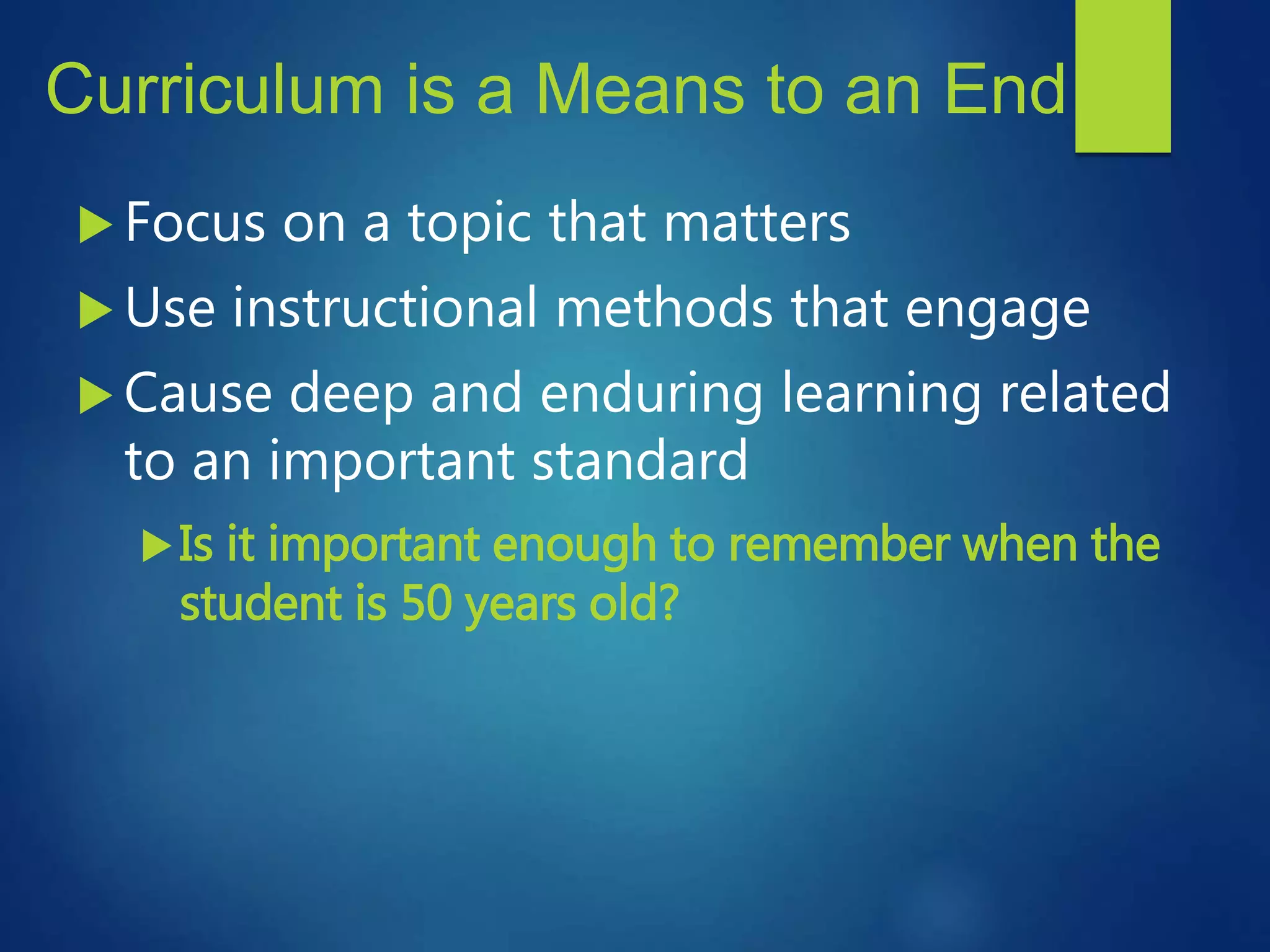 Curriculum is a Means to an End
 Focus on a topic that matters
 Use instructional methods that engage
 Cause deep and enduring learning related
to an important standard
Is it important enough to remember when the
student is 50 years old?
 