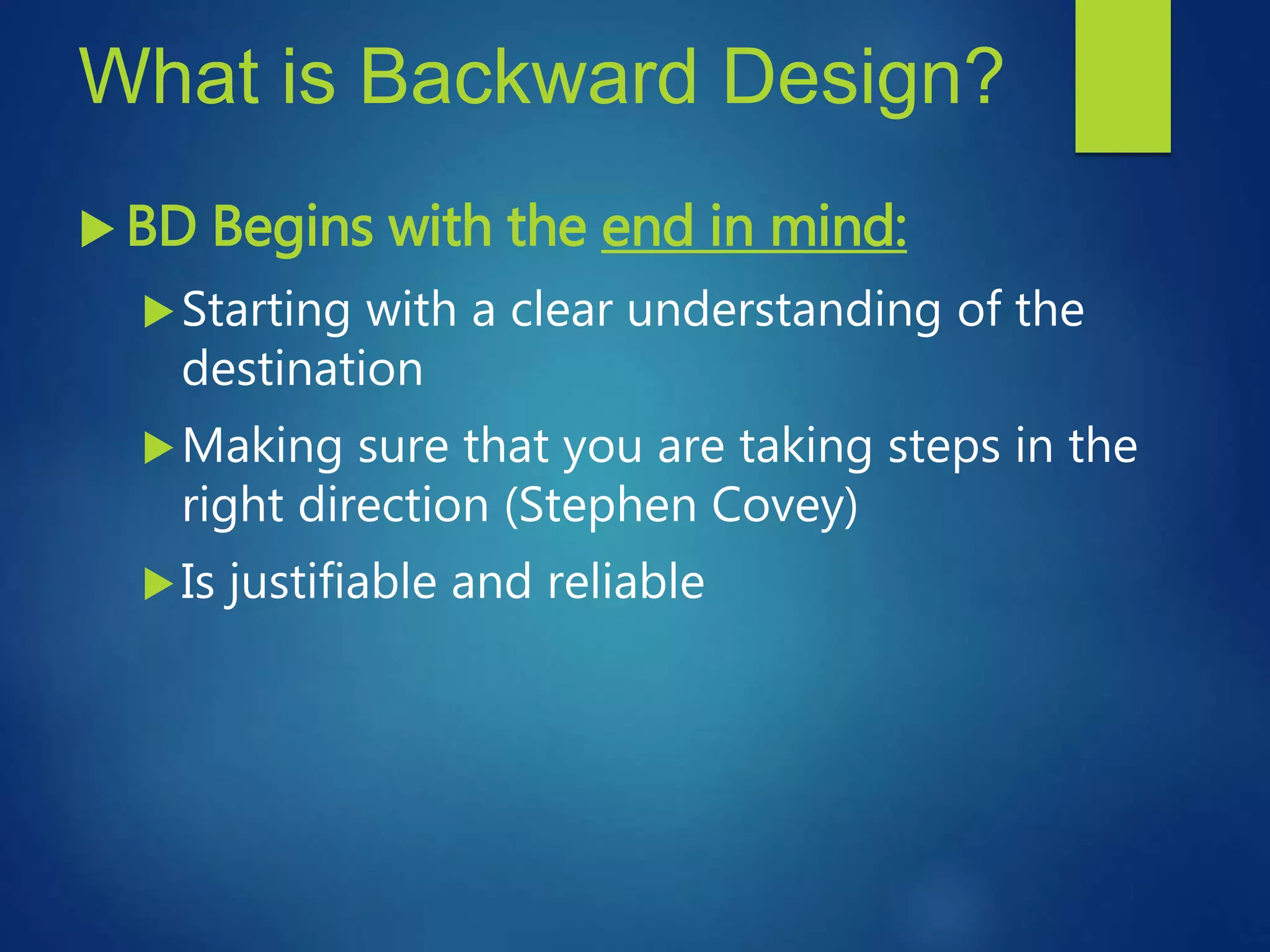 What is Backward Design?
 BD Begins with the end in mind:
Starting with a clear understanding of the
destination
Making sure that you are taking steps in the
right direction (Stephen Covey)
Is justifiable and reliable
 