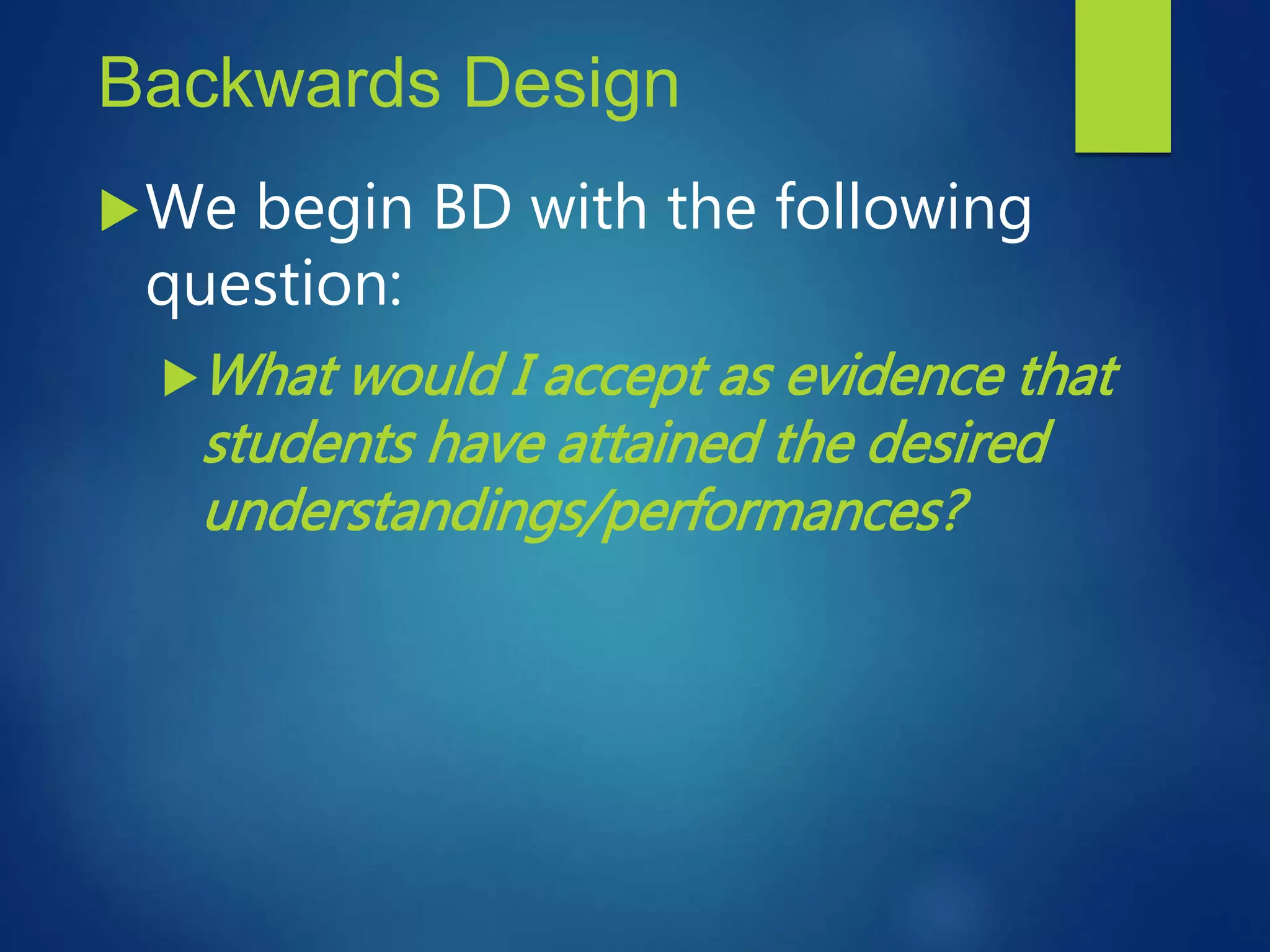 Backwards Design
We begin BD with the following
question:
What would I accept as evidence that
students have attained the desired
understandings/performances?
 