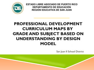 PROFESSIONAL DEVELOPMENT
CURRICULUM MAPS BY
GRADE AND SUBJECT BASED ON
UNDERSTANDING BY DESIGN
MODEL
San Juan II School District
ESTADO LIBRE ASOCIADO DE PUERTO RICO
DEPARTAMENTO DE EDUCACIÓN
REGIÓN EDUCATIVA DE SAN JUAN
 