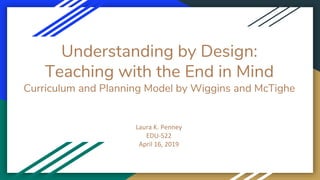 Understanding by Design:
Teaching with the End in Mind
Curriculum and Planning Model by Wiggins and McTighe
Laura K. Penney
EDU-522
April 16, 2019
 