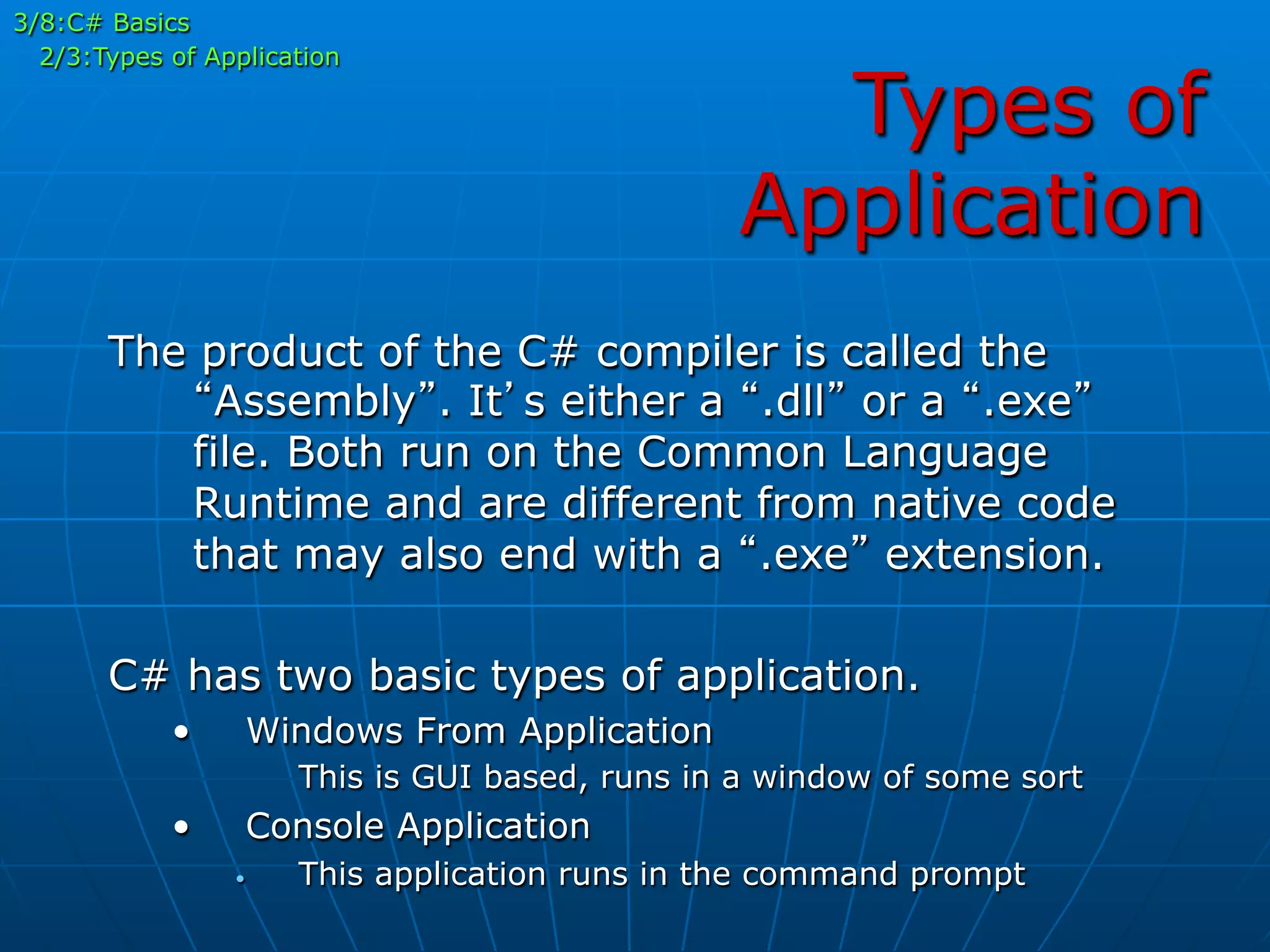 Types of
Application
The product of the C# compiler is called the
“Assembly”. It’s either a “.dll” or a “.exe”
file. Both run on the Common Language
Runtime and are different from native code
that may also end with a “.exe” extension.
C# has two basic types of application.
•  Windows From Application
This is GUI based, runs in a window of some sort
•  Console Application
•  This application runs in the command prompt
3/8:C# Basics
2/3:Types of Application
 