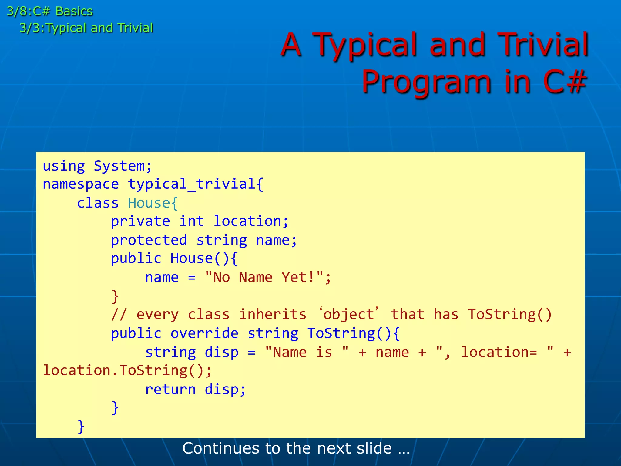 A Typical and Trivial
Program in C#
using	
  System;	
  
namespace	
  typical_trivial{	
  
	
  	
  	
  	
  class	
  House{	
  
	
  	
  	
  	
  	
  	
  	
  	
  private	
  int	
  location;	
  
	
  	
  	
  	
  	
  	
  	
  	
  protected	
  string	
  name;	
  
	
  	
  	
  	
  	
  	
  	
  	
  public	
  House(){	
  
	
  	
  	
  	
  	
  	
  	
  	
  	
  	
  	
  	
  name	
  =	
  "No	
  Name	
  Yet!";	
  
	
  	
  	
  	
  	
  	
  	
  	
  }	
  
	
  	
  	
  	
  	
  	
  	
  	
  //	
  every	
  class	
  inherits	
  ‘object’	
  that	
  has	
  ToString()	
  
	
  	
  	
  	
  	
  	
  	
  	
  public	
  override	
  string	
  ToString(){	
  
	
  	
  	
  	
  	
  	
  	
  	
  	
  	
  	
  	
  string	
  disp	
  =	
  "Name	
  is	
  "	
  +	
  name	
  +	
  ",	
  location=	
  "	
  +	
  
location.ToString();	
  
	
  	
  	
  	
  	
  	
  	
  	
  	
  	
  	
  	
  return	
  disp;	
  
	
  	
  	
  	
  	
  	
  	
  	
  }	
  
	
  	
  	
  	
  }	
  
Continues to the next slide …
3/8:C# Basics
3/3:Typical and Trivial
 