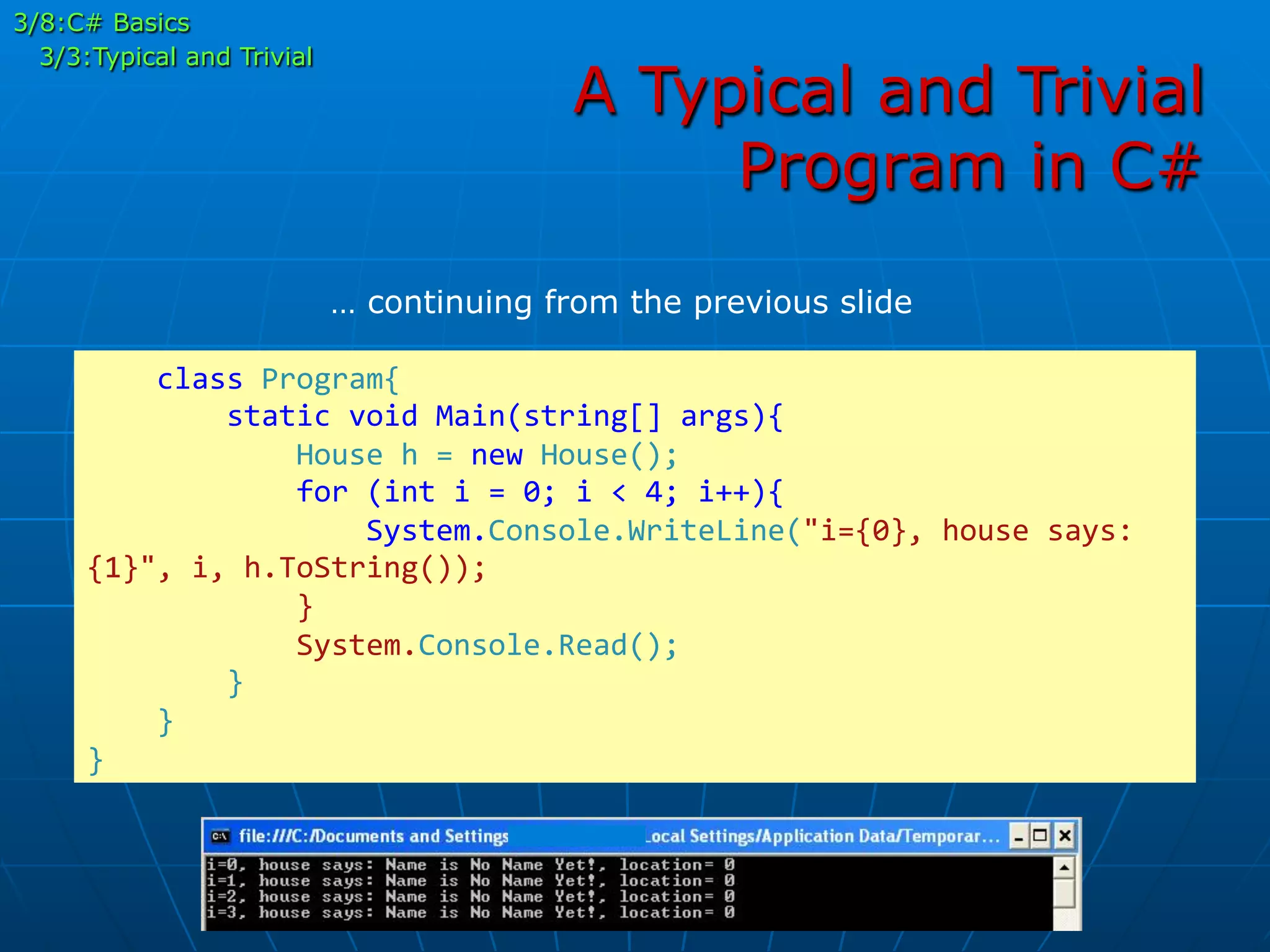 A Typical and Trivial
Program in C#
	
  	
  	
  	
  class	
  Program{	
  
	
  	
  	
  	
  	
  	
  	
  	
  static	
  void	
  Main(string[]	
  args){	
  
	
  	
  	
  	
  	
  	
  	
  	
  	
  	
  	
  	
  House	
  h	
  =	
  new	
  House();	
  
	
  	
  	
  	
  	
  	
  	
  	
  	
  	
  	
  	
  for	
  (int	
  i	
  =	
  0;	
  i	
  <	
  4;	
  i++){	
  	
  	
  	
  	
  	
  	
  	
  	
  	
  	
  	
  	
  
	
  	
  	
  	
  	
  	
  	
  	
  	
  	
  	
  	
  	
  	
  	
  	
  System.Console.WriteLine("i={0},	
  house	
  says:	
  
{1}",	
  i,	
  h.ToString());	
  
	
  	
  	
  	
  	
  	
  	
  	
  	
  	
  	
  	
  }	
  
	
  	
  	
  	
  	
  	
  	
  	
  	
  	
  	
  	
  System.Console.Read();	
  
	
  	
  	
  	
  	
  	
  	
  	
  }	
  
	
  	
  	
  	
  }	
  
}	
  
… continuing from the previous slide
3/8:C# Basics
3/3:Typical and Trivial
 