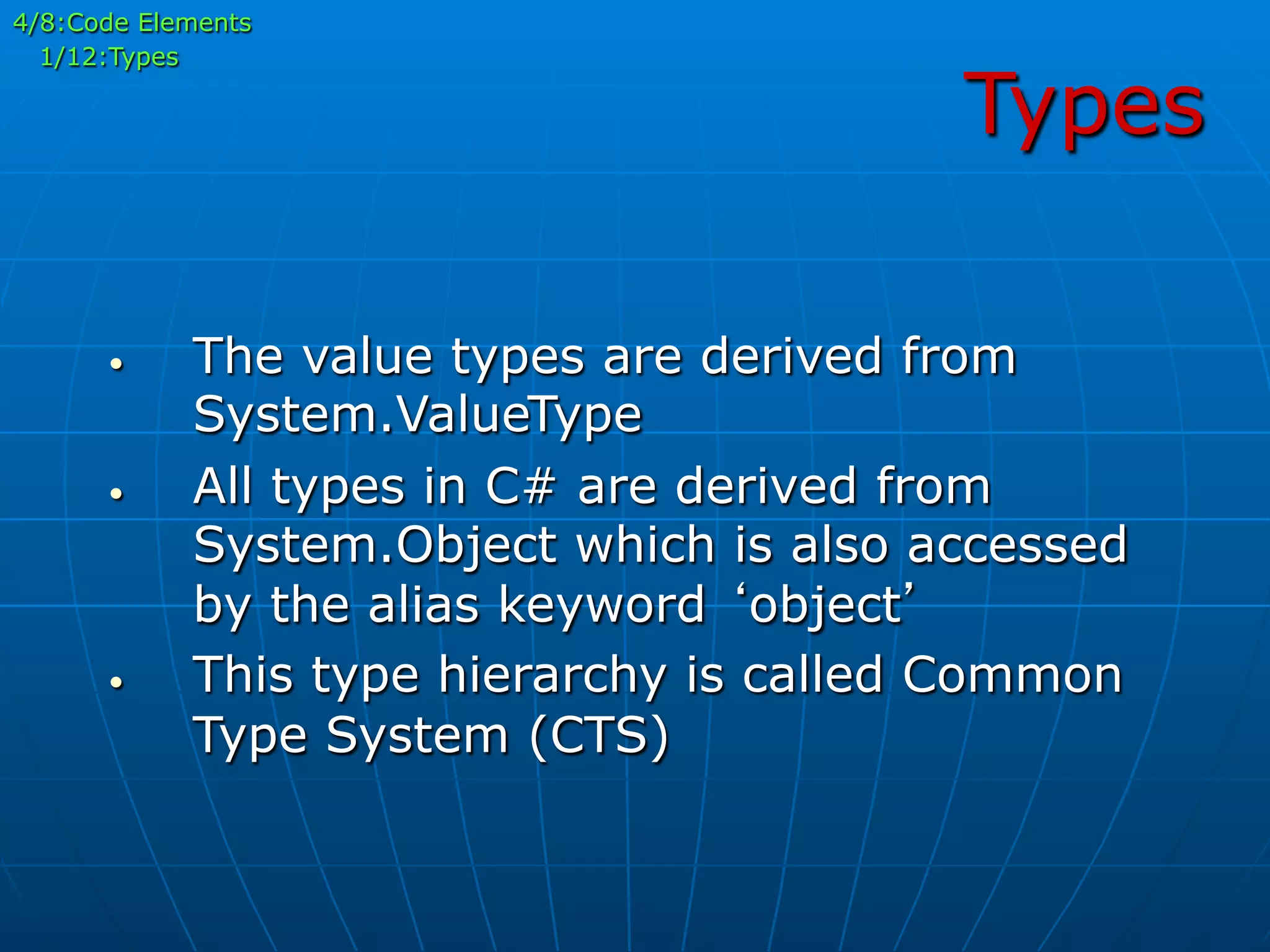 Types
•  The value types are derived from
System.ValueType
•  All types in C# are derived from
System.Object which is also accessed
by the alias keyword ‘object’
•  This type hierarchy is called Common
Type System (CTS)
4/8:Code Elements
1/12:Types
 