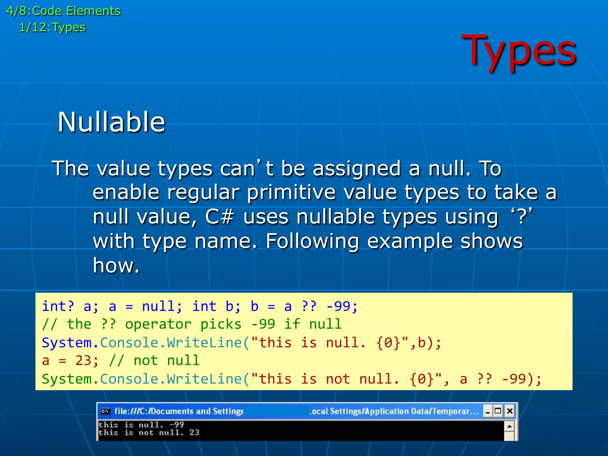 Types
The value types can’t be assigned a null. To
enable regular primitive value types to take a
null value, C# uses nullable types using ‘?’
with type name. Following example shows
how.
int?	
  a;	
  a	
  =	
  null;	
  int	
  b;	
  b	
  =	
  a	
  ??	
  -­‐99;	
  
//	
  the	
  ??	
  operator	
  picks	
  -­‐99	
  if	
  null	
  
System.Console.WriteLine("this	
  is	
  null.	
  {0}",b);	
  
a	
  =	
  23;	
  //	
  not	
  null	
  
System.Console.WriteLine("this	
  is	
  not	
  null.	
  {0}",	
  a	
  ??	
  -­‐99);	
  
Nullable
4/8:Code Elements
1/12:Types
 