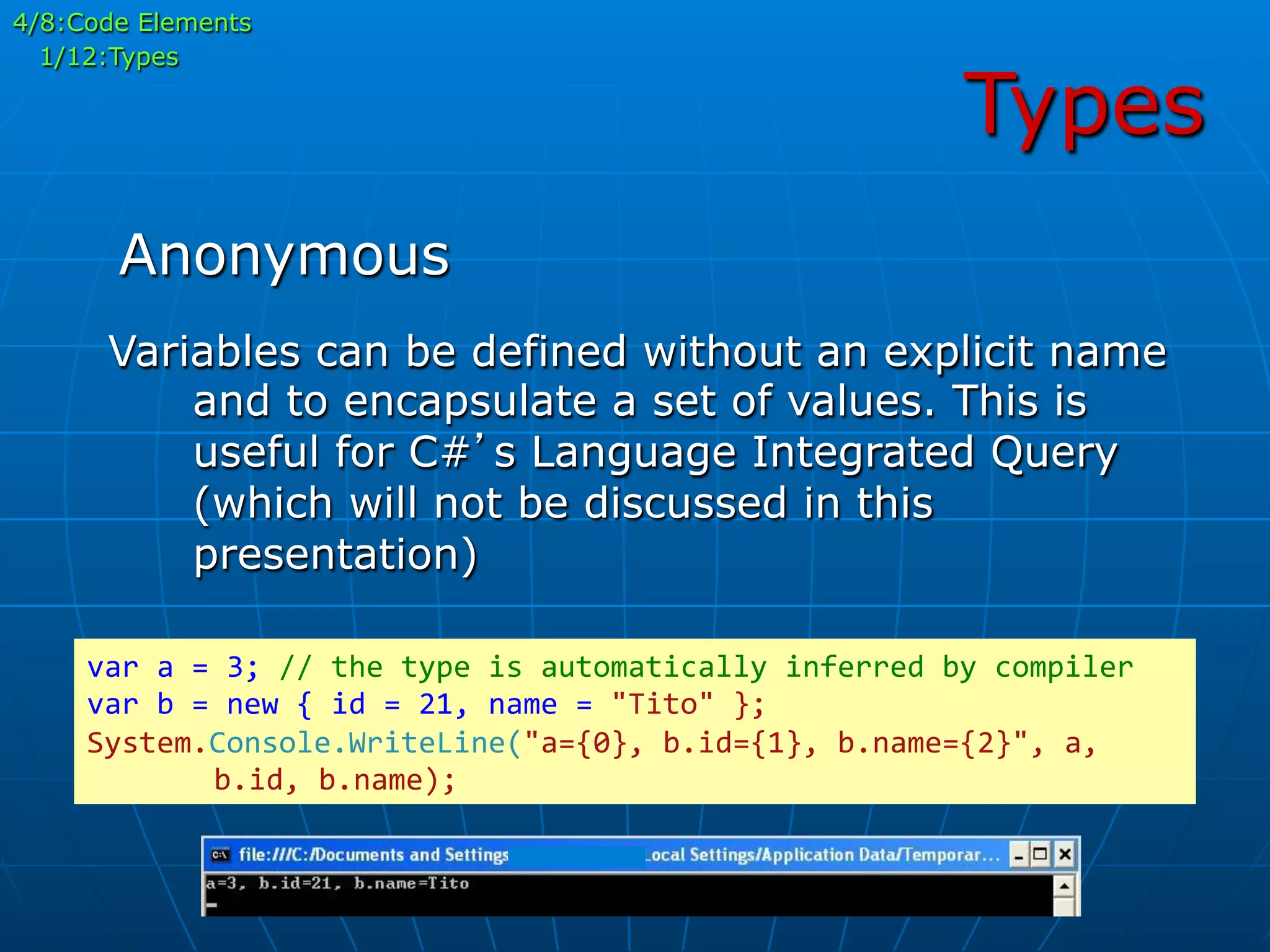 Types
Variables can be defined without an explicit name
and to encapsulate a set of values. This is
useful for C#’s Language Integrated Query
(which will not be discussed in this
presentation)
var	
  a	
  =	
  3;	
  //	
  the	
  type	
  is	
  automatically	
  inferred	
  by	
  compiler	
  
var	
  b	
  =	
  new	
  {	
  id	
  =	
  21,	
  name	
  =	
  "Tito"	
  };	
  
System.Console.WriteLine("a={0},	
  b.id={1},	
  b.name={2}",	
  a,	
  
	
  b.id,	
  b.name);	
  
Anonymous
4/8:Code Elements
1/12:Types
 