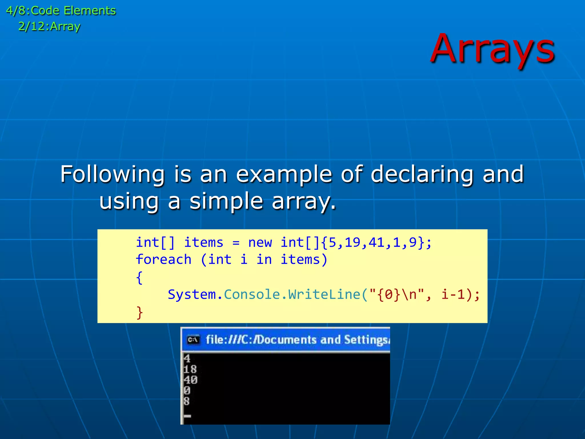 Arrays
4/8:Code Elements
2/12:Array
Following is an example of declaring and
using a simple array.
	
  	
  	
  	
  int[]	
  items	
  =	
  new	
  int[]{5,19,41,1,9};	
  
	
  	
  	
  	
  foreach	
  (int	
  i	
  in	
  items)	
  
	
  	
  	
  	
  {	
  
	
  	
  	
  	
  	
  	
  	
  	
  System.Console.WriteLine("{0}n",	
  i-­‐1);	
  
	
  	
  	
  	
  }	
  
 