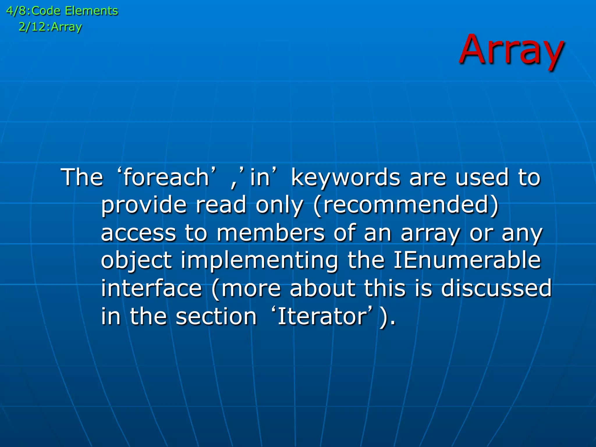 Array
The ‘foreach’ ,’in’ keywords are used to
provide read only (recommended)
access to members of an array or any
object implementing the IEnumerable
interface (more about this is discussed
in the section ‘Iterator’).
4/8:Code Elements
2/12:Array
 