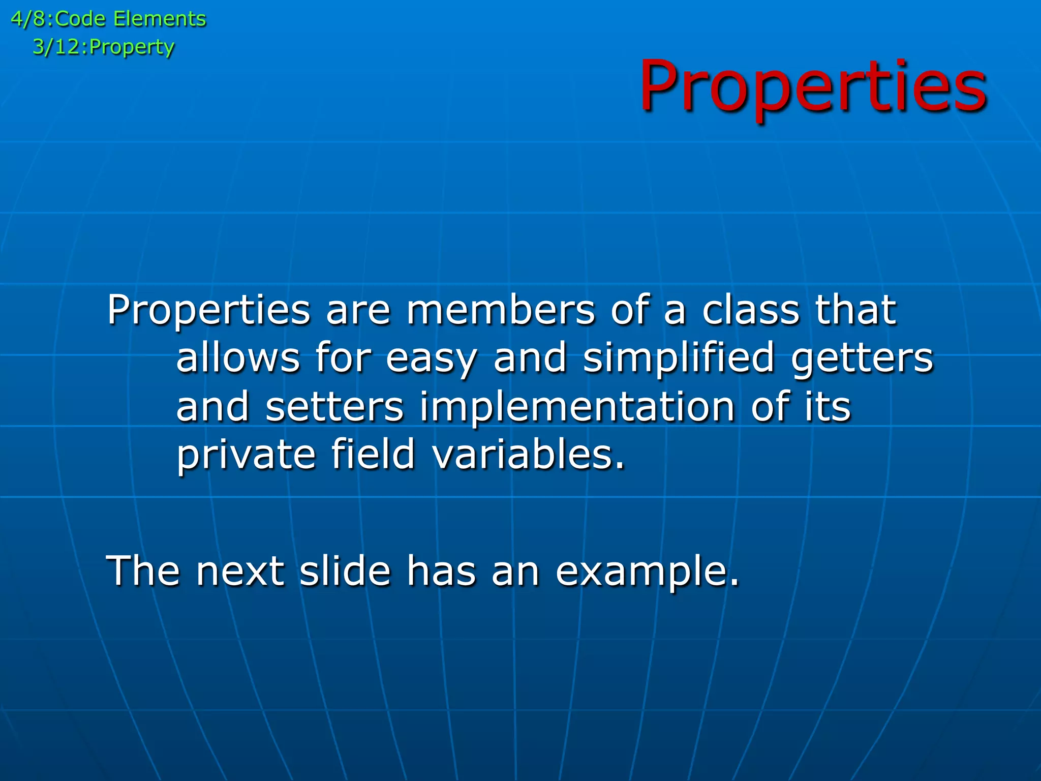 Properties
4/8:Code Elements
3/12:Property
Properties are members of a class that
allows for easy and simplified getters
and setters implementation of its
private field variables.
The next slide has an example.
 