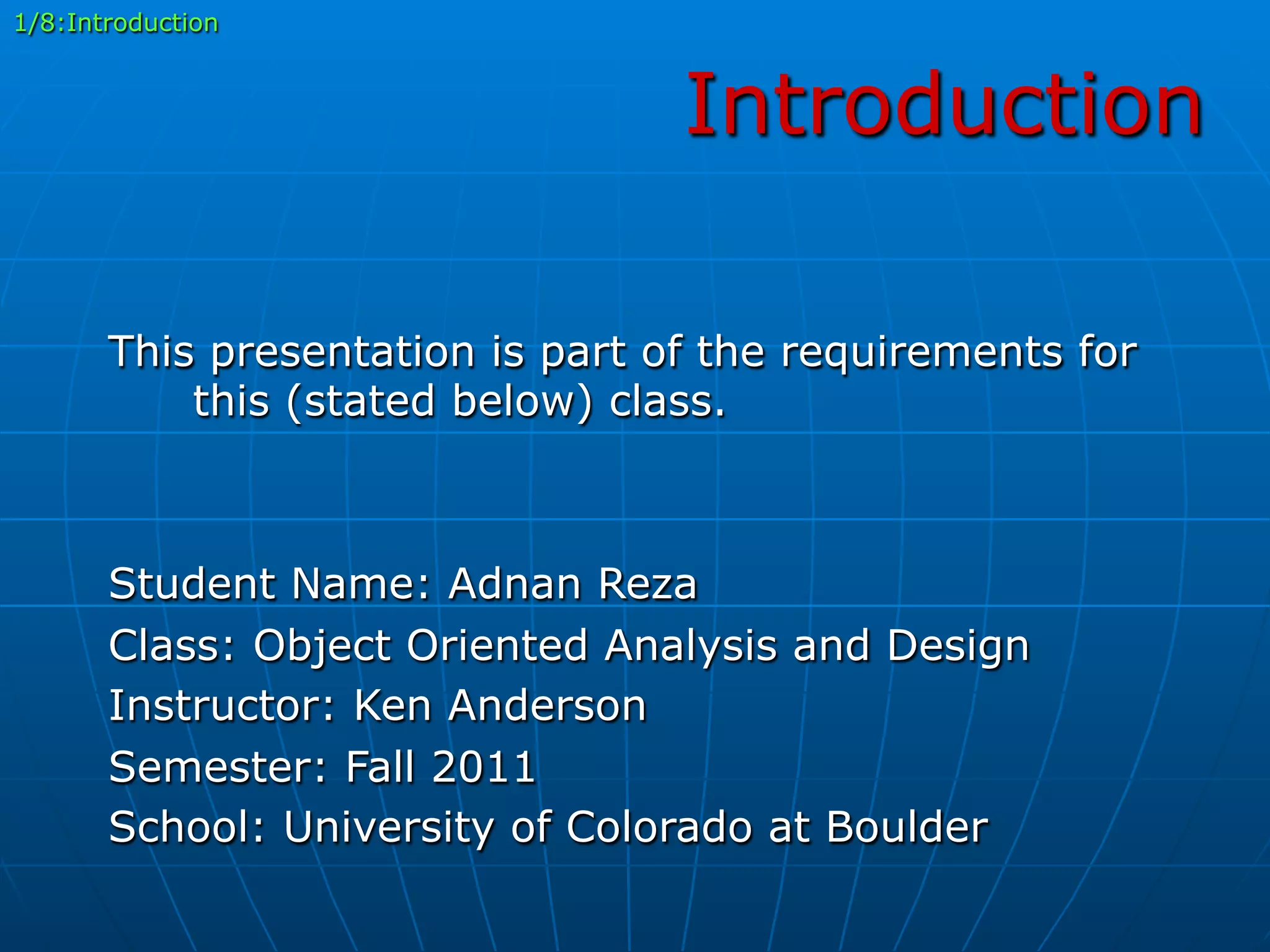 Introduction
This presentation is part of the requirements for
this (stated below) class.
Student Name: Adnan Reza
Class: Object Oriented Analysis and Design
Instructor: Ken Anderson
Semester: Fall 2011
School: University of Colorado at Boulder
1/8:Introduction
 