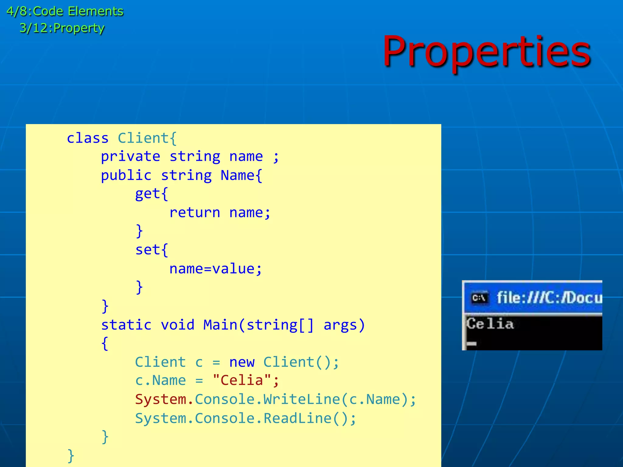 Properties
	
  	
  	
  	
  class	
  Client{	
  
	
  	
  	
  	
  	
  	
  	
  	
  private	
  string	
  name	
  ;	
  
	
  	
  	
  	
  	
  	
  	
  	
  public	
  string	
  Name{	
  
	
  	
  	
  	
  	
  	
  	
  	
  	
  	
  	
  	
  get{	
  
	
  	
  	
  	
  	
  	
  	
  	
  	
  	
  	
  	
  	
  	
  	
  	
  return	
  name;	
  
	
  	
  	
  	
  	
  	
  	
  	
  	
  	
  	
  	
  }	
  
	
  	
  	
  	
  	
  	
  	
  	
  	
  	
  	
  	
  set{	
  
	
  	
  	
  	
  	
  	
  	
  	
  	
  	
  	
  	
  	
  	
  	
  	
  name=value;	
  
	
  	
  	
  	
  	
  	
  	
  	
  	
  	
  	
  	
  }	
  
	
  	
  	
  	
  	
  	
  	
  	
  }	
  	
  	
  	
  	
  
	
  	
  	
  	
  	
  	
  	
  	
  static	
  void	
  Main(string[]	
  args)	
  
	
  	
  	
  	
  	
  	
  	
  	
  {	
  
	
  	
  	
  	
  	
  	
  	
  	
  	
  	
  	
  	
  Client	
  c	
  =	
  new	
  Client();	
  
	
  	
  	
  	
  	
  	
  	
  	
  	
  	
  	
  	
  c.Name	
  =	
  "Celia";	
  
	
  	
  	
  	
  	
  	
  	
  	
  	
  	
  	
  	
  System.Console.WriteLine(c.Name);	
  
	
  	
  	
  	
  	
  	
  	
  	
  	
  	
  	
  	
  System.Console.ReadLine();	
  
	
  	
  	
  	
  	
  	
  	
  	
  }	
  
	
  	
  	
  	
  }	
  
4/8:Code Elements
3/12:Property
 