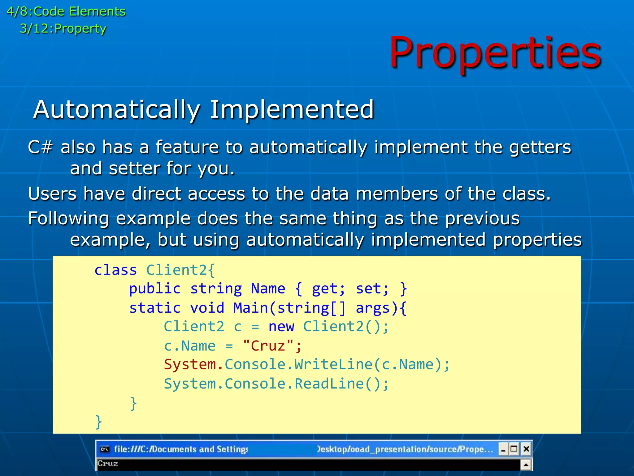 Properties
	
  	
  	
  	
  class	
  Client2{	
  
	
  	
  	
  	
  	
  	
  	
  	
  public	
  string	
  Name	
  {	
  get;	
  set;	
  }	
  
	
  	
  	
  	
  	
  	
  	
  	
  static	
  void	
  Main(string[]	
  args){	
  
	
  	
  	
  	
  	
  	
  	
  	
  	
  	
  	
  	
  Client2	
  c	
  =	
  new	
  Client2();	
  
	
  	
  	
  	
  	
  	
  	
  	
  	
  	
  	
  	
  c.Name	
  =	
  "Cruz";	
  
	
  	
  	
  	
  	
  	
  	
  	
  	
  	
  	
  	
  System.Console.WriteLine(c.Name);	
  
	
  	
  	
  	
  	
  	
  	
  	
  	
  	
  	
  	
  System.Console.ReadLine();	
  
	
  	
  	
  	
  	
  	
  	
  	
  }	
  
	
  	
  	
  	
  }	
  
C# also has a feature to automatically implement the getters
and setter for you.
Users have direct access to the data members of the class.
Following example does the same thing as the previous
example, but using automatically implemented properties
Automatically Implemented
4/8:Code Elements
3/12:Property
 